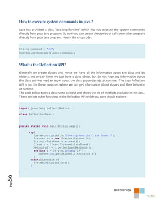 How to execute system commands in java ?

       Java has provided a class ‘java.lang.Runtime’ which lets you execute the system commands
       directly from your java program. So now you can create directories or call some other program
       directly from your java program. Here is the crisp code :


       String command = "cd";
       Runtime.getRuntime().exec(command);



       What is the Reflection API?

       Generally we create classes and hence we have all the information about the class and its
       objects, but certain times we just have a class object, but do not have any information about
       the class and we need to know about the class properties etc at runtime. The Java Reflection
       API is just for these purposes where we can get information about classes and their behavior
       at runtime.
       The code below takes a class name as input and shows the list of methods available in the class.
       There are lots other functions in the Reflection API which you sure should explore :


       import java.lang.reflect.Method;

       class ReflectionDemo {



       public static void main(String args[])
          {
             try{
                System.out.println("Pleez gimme the Class Name :");
                Scanner sc = new Scanner(System.in);
                String className = sc.next();
                Class c = Class.forName(className);
                Method m[] = c.getDeclaredMethods();
                for(int i = 0; i<m.length; i++)
                   System.out.println(m[i].toString());
                }
              catch(Throwable e) {
                System.err.println(e);
              }
          }
       }
56
Page




                                                                               Java Interview
 