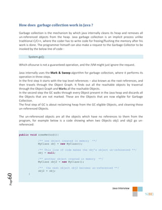 How does garbage collection work in Java ?

       Garbage collection is the mechanism by which java internally cleans its heap and removes all
       un-referenced objects from the heap. Java garbage collection is an implicit process unlike
       traditional C/C++, where the coder has to write code for freeing/flushing the memory after his
       work is done. The programmer himself can also make a request to the Garbage Collector to be
       invoked by the below line of code :

              System.gc();

       Which ofcourse is not a guaranteed operation, and the JVM might just ignore the request.

       Java internally uses the Mark & Sweep algorithm for garbage collection, where it performs its
       operation in three steps.
       In the first step it starts with the top level references – also known as the root references, and
       then travels through the Object Graph. It finds out all the reachable objects by traversal
       through the Object Graph and Marks all the reachable Objects.
       In the second step the GC walks through every Object present in the Java heap and discards all
       the Objects that are not marked. These are the Objects that are now eligible for Garbage
       Collection.
       The final step of GC is about reclaiming heap from the GC eligible Objects, and cleaning those
       un-referenced Objects.

       The un-referenced objects are all the objects which have no references to them from the
       program, for example below is a code showing when two Objects obj1 and obj2 go un-
       referenced:


       public void someMethod(){

                      /** one object created in memory          **/
                      MyClass obj = new MyClass();

                      /** This line of code makes the obj’s object un-referenced **/
                      obj = null;

                      /** another object created in memory            **/
                      MyClass obj2 = new MyClass();

                      /** the next object obj2 becomes un-referenced **/
                      obj2 = obj;
              }
60
Page




                                                                                Java Interview
 