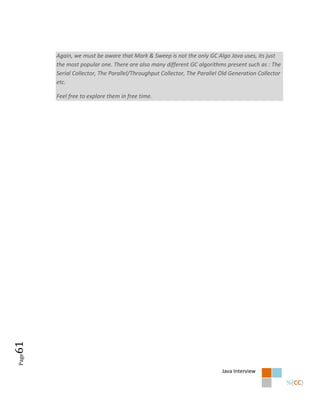 Again, we must be aware that Mark & Sweep is not the only GC Algo Java uses, its just
       the most popular one. There are also many different GC algorithms present such as : The
       Serial Collector, The Parallel/Throughput Collector, The Parallel Old Generation Collector
       etc.

       Feel free to explore them in free time.
61
Page




                                                                         Java Interview
 
