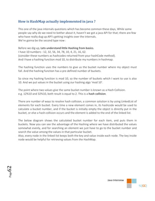 How is HashMap actually implemented in java ?

       This one of the java internals questions which has become common these days, While some
       people say why do we need to bother about it, haven’t we got a java API for that; there are few
       who have really dug up API’s getting insights over the internals.
       We’re gonna be the second type now :

       Before we dig up, Lets understand little Hashing from basics.
       I have 10 numbers : 12, 32, 56, 34, 78, 10, 4, 21, 16, 62.
       (consider these numbers as hashcodes returned from your hashCode method).
       And I have a hashing function mod 10, to distribute my numbers in hashmap.

       The hashing function uses the numbers to give us the bucket number where my object must
       fall. And the hashing function has a pre defined number of buckets.

       So since my hashing function is mod 10, so the number of buckets which I want to use is also
       10. And we put values in the bucket using our hashing algo ‘mod 10’.

       The point where two values give the same bucket number is known as a Hash Collision.
       e.g. 12%10 and 32%10, both result is equal to 2. This is a hash collision.

       There are number of ways to resolve hash collision, a common solution is by using LinkedList of
       elements for each bucket. Every time a new element comes in, its hashcode would be used to
       calculate a bucket number, and if the bucket is initially empty the object is directly put in the
       bucket, or else a hash collision occurs and the element is added to the end of the linked list.

       The below diagram shows the calculated bucket number for each item, and puts them in
       buckets. Now you can see the advantage of the Hashing where we have distributed the values
       somewhat evenly, and for searching an element we just have to go to the bucket number and
       search the value among the values in that particular bucket.
       Also, every node in the linked list keeps both the key and value inside each node. The key inside
       node would be helpful for retrieving values from the HashMap.
62
Page




                                                                                Java Interview
 