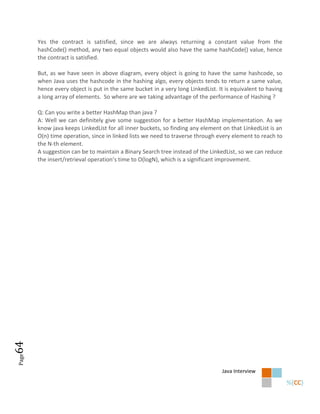 Yes the contract is satisfied, since we are always returning a constant value from the
       hashCode() method, any two equal objects would also have the same hashCode() value, hence
       the contract is satisfied.

       But, as we have seen in above diagram, every object is going to have the same hashcode, so
       when Java uses the hashcode in the hashing algo, every objects tends to return a same value,
       hence every object is put in the same bucket in a very long LinkedList. It is equivalent to having
       a long array of elements. So where are we taking advantage of the performance of Hashing ?

       Q: Can you write a better HashMap than java ?
       A: Well we can definitely give some suggestion for a better HashMap implementation. As we
       know java keeps LinkedList for all inner buckets, so finding any element on that LinkedList is an
       O(n) time operation, since in linked lists we need to traverse through every element to reach to
       the N-th element.
       A suggestion can be to maintain a Binary Search tree instead of the LinkedList, so we can reduce
       the insert/retrieval operation’s time to O(logN), which is a significant improvement.
64
Page




                                                                                Java Interview
 
