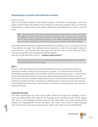 Relationship of equals and hashCode method.

       Here’s the story :
       Java has two pretty methods ‘public boolean equals()’ and ‘public int hashCode()’ . While the
       equals method checks the equality of two objects by returning a Boolean flag, the hashCode
       method gives a unique code for the objects, where two equal objects must return a same int
       value.

              Note : This does NOT mean that two unequal objects cannot have the same hashcode.
              Two different Objects may/maynot have a same hashCode, but two equal objects are
              sure to have a same hashCode according to the default hashCode implementation by
              Java. And that is what java expects from you if you override the hashCode() method.

       The equals method works by comparing the hashCodes of objects, that is a way Java can know
       if two objects are equal. The hashCode method calculates a code for every object based on
       some formula – any formula. We’ll talk about the formula later and see that why certain
       formulas can give the same hashcode for different objects.
       Now we can talk about the Contract … Contract, what contract ?

              Java says that you can feel free to override the equals() method but please override the
              hashCode() method also accordingly.

       Why ?
       Because while java implements the hashed collections/maps it would need to maintain a
       unique key condition. Now the key itself can be an object. So it would need to know if the
       key(object) is already present in the HashMap. And how would it know it that ? – by the help of
       equals and hashCode method. Any two equal objects would pass both the tests i.e. would
       return true from equals method and both would have a same hashcode returned. By these two
       methods it identifies that the incoming key is already present in the map, hence the value has
       to be replaced by the new value, and if the key is a new key we can directly put it into the map
       without any issues.


       Explanation by code:
       Let’s take a sample logic. Say I have a class ‘Coder’, which has a String value ‘language’, and so I
       want any object having same value for the language to be considered equal. So two objects
       with “java” as the language would be equal to each other, hence the equals method would
       compare the language field for both the objects and return a true value for equal language
       value and false for a non-equal language value. Below is the code for your understanding :
65
Page




                                                                                  Java Interview
 