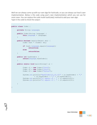 Well we can always come up with our own algo for hashcode, or you can always use hava’s own
       implementation. Below is the code using java’s own implementation which you can use for
       most cases. You can replace the code inside hashCode() method to add your own algo.
       Type in the code to check the output :


       public class Coder {

             private String language;

             public Coder(String language) {
                   this.language = language;
             }

             public boolean equals(Object obj) {
                   Coder test = (Coder) obj;

                     if (test.language.equals(language))
                           returntrue;
                     else
                           returnfalse;
             }

             public int hashCode() {
                   returnlanguage.hashCode();
             }

             public static void main(String[] a) {

                     Coder c1 = new Coder("Java");
                     Coder c2 = new Coder("Java");
                     Coder c3 = new Coder("Python");

                     System.out.println("HashCodes(c1,c2,c3)" + c1.hashCode() + ","
                                 + c2.hashCode() + "," + c3.hashCode());
                     System.out.println("c1 equals c2 : " + c1.equals(c2));
                     System.out.println("c1 equals c3 : " + c1.equals(c3));

             }

       }
67
Page




                                                                           Java Interview
 