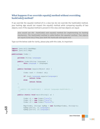 What happens if we override equals() method without overriding
       hashCode() method?

       If we override the equals() method of in a class but do not override the hashCode() method,
       java hashing algo would not respect the equals() method while comparing equality of two
       objects; even if the equals() method is present in the class and two objects are equal.

              Java would use the hashCode() and equals() method for implementing its hashing
              mechanism. The hashCode() method is called before the equals() method. Two objects
              are equal if and only if they pass both the hashcode and equals test.

       Type out the below code for clarity, please play with this code, its important:


       import java.util.HashMap;
       import java.util.Map;

       publicclass Coder {

              private String language;

              public Coder(String language) {
                    this.language = language;
              }

              public boolean equals(Object obj) {

                      Coder test = (Coder) obj;

                      if (test.language.equals(language))
                            return true;
                      else
                            return false;
              }

              /*
               * public int hashCode() { return language.hashCode(); }
               */

              public static void main(String[] a) {

                      Coder c1 = new Coder("Java");
                      Coder c2 = new Coder("Java");
                      Coder c3 = new Coder("Python");

                      Map<Coder, String> myMap = new HashMap<Coder, String>();
68




                      myMap.put(c1, c1.language);
                      myMap.put(c3, c3.language);
Page




                                                                                 Java Interview
 