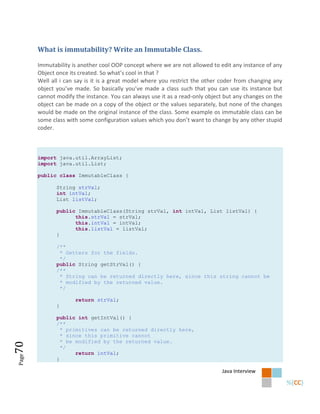What is immutability? Write an Immutable Class.

       Immutability is another cool OOP concept where we are not allowed to edit any instance of any
       Object once its created. So what’s cool in that ?
       Well all i can say is it is a great model where you restrict the other coder from changing any
       object you’ve made. So basically you’ve made a class such that you can use its instance but
       cannot modify the instance. You can always use it as a read-only object but any changes on the
       object can be made on a copy of the object or the values separately, but none of the changes
       would be made on the original instance of the class. Some example os immutable class can be
       some class with some configuration values which you don’t want to change by any other stupid
       coder.



       import java.util.ArrayList;
       import java.util.List;

       public class ImmutableClass {

              String strVal;
              int intVal;
              List listVal;

              public ImmutableClass(String strVal, int intVal, List listVal) {
                    this.strVal = strVal;
                    this.intVal = intVal;
                    this.listVal = listVal;
              }

              /**
               * Getters for the fields.
               */
              public String getStrVal() {
              /**
               * String can be returned directly here, since this string cannot be
               * modified by the returned value.
               */

                     return strVal;
              }

              public int getIntVal() {
              /**
                * primitives can be returned directly here,
                * since this primitive cannot
                * be modified by the returned value.
70




                */
                     return intVal;
Page




              }

                                                                             Java Interview
 