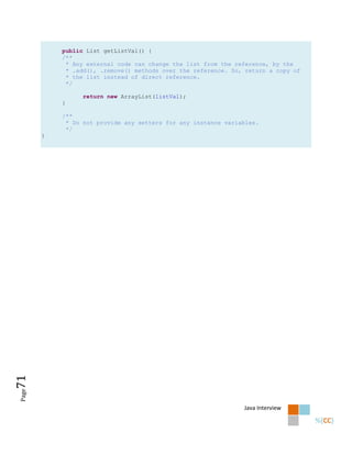 public List getListVal() {
           /**
            * Any external code can change the list from the reference, by the
            * .add(), .remove() methods over the reference. So, return a copy of
            * the list instead of direct reference.
            */

                 return new ArrayList(listVal);
           }

           /**
            * Do not provide any setters for any instance variables.
            */
       }
71
Page




                                                               Java Interview
 