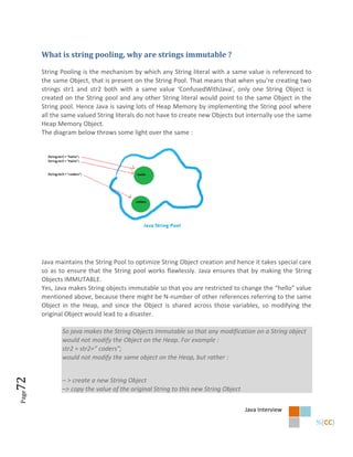 What is string pooling, why are strings immutable ?

       String Pooling is the mechanism by which any String literal with a same value is referenced to
       the same Object, that is present on the String Pool. That means that when you’re creating two
       strings str1 and str2 both with a same value ‘ConfusedWithJava’, only one String Object is
       created on the String pool and any other String literal would point to the same Object in the
       String pool. Hence Java is saving lots of Heap Memory by implementing the String pool where
       all the same valued String literals do not have to create new Objects but internally use the same
       Heap Memory Object.
       The diagram below throws some light over the same :




       Java maintains the String Pool to optimize String Object creation and hence it takes special care
       so as to ensure that the String pool works flawlessly. Java ensures that by making the String
       Objects IMMUTABLE.
       Yes, Java makes String objects immutable so that you are restricted to change the “hello” value
       mentioned above, because there might be N-number of other references referring to the same
       Object in the Heap, and since the Object is shared across those variables, so modifying the
       original Object would lead to a disaster.

              So java makes the String Objects Immutable so that any modification on a String object
              would not modify the Object on the Heap. For example :
              str2 = str2+” coders”;
              would not modify the same object on the Heap, but rather :
72




              – > create a new String Object
              –> copy the value of the original String to this new String Object
Page




                                                                                   Java Interview
 
