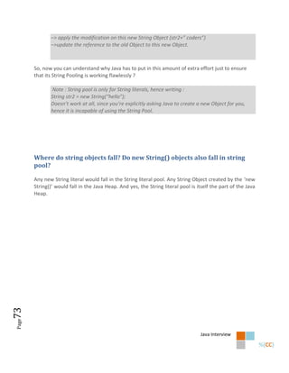 –> apply the modification on this new String Object (str2+” coders”)
              –>update the reference to the old Object to this new Object.



       So, now you can understand why Java has to put in this amount of extra effort just to ensure
       that its String Pooling is working flawlessly ?

               Note : String pool is only for String literals, hence writing :
              String str2 = new String(“hello”);
              Doesn’t work at all, since you’re explicitly asking Java to create a new Object for you,
              hence it is incapable of using the String Pool.




       Where do string objects fall? Do new String() objects also fall in string
       pool?

       Any new String literal would fall in the String literal pool. Any String Object created by the ‘new
       String()’ would fall in the Java Heap. And yes, the String literal pool is itself the part of the Java
       Heap.
73
Page




                                                                                   Java Interview
 