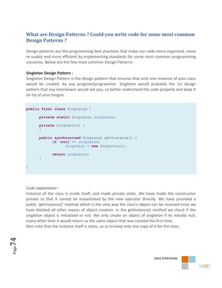 What are Design Patterns ? Could you write code for some most common
       Design Patterns ?

       Design patterns are the programming best practices that make our code more organized, more
       re-usable and more efficient by implementing standards for some most common programming
       scenarios. Below are the few most common Design Patterns :

       Singleton Design Pattern :
       Singleton Design Pattern is the design pattern that ensures that only one instance of your class
       would be created by any program/programmer. Singleton would probably the 1st design
       pattern that any interviewer would ask you, so better understand the code properly and keep it
       on tip of your tongue.


       public final class Singleton {

              private static Singleton singleton;

              private Singleton() {
              }

              public synchronized Singleton getInstance() {
                    if (null == singleton)
                          singleton = new Singleton();

                      return singleton;
              }

       }




       Code explanation :
       Instance of the class is inside itself, and made private static. We have made the constructor
       private so that it cannot be instantiated by the new operator directly. We have provided a
       public ‘getInstance()’ method which is the only way the class’s object can be received since we
       have blocked all other means of object creation. In the getInstance() method we check if the
       singleton object is initialized or not. We only create an object of singleton if its initially null,
       every other time it would return us the same object that was created the first time.
       Also note that the instance itself is static, so as to keep only one copy of it for the class.
74
Page




                                                                                  Java Interview
 