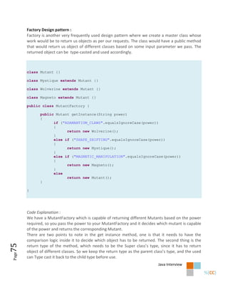 Factory Design pattern :
       Factory is another very frequently used design pattern where we create a master class whose
       work would be to return us objects as per our requests. The class would have a public method
       that would return us object of different classes based on some input parameter we pass. The
       returned object can be type-casted and used accordingly.



       class Mutant {}

       class Mystique extends Mutant {}

       class Wolverine extends Mutant {}

       class Magneto extends Mutant {}

       public class MutantFactory {

              public Mutant getInstance(String power)
              {
                    if ("ADAMANTIUM_CLAWS".equalsIgnoreCase(power))
                    {
                          return new Wolverine();
                    }
                    else if ("SHAPE_SHIFTING".equalsIgnoreCase(power))
                    {
                          return new Mystique();
                    }
                    else if ("MAGNETIC_MANIPULATION".equalsIgnoreCase(power))
                    {
                          return new Magneto();
                    }
                    else
                          return new Mutant();
              }

       }




       Code Explanation :
       We have a MutantFactory which is capable of returning different Mutants based on the power
       required, so you pass the power to your MutantFactory and it decides which mutant is capable
       of the power and returns the corresponding Mutant.
       There are two points to note in the get instance method, one is that it needs to have the
       comparison logic inside it to decide which object has to be returned. The second thing is the
75




       return type of the method, which needs to be the Super class’s type, since it has to return
       object of different classes. So we keep the return type as the parent class’s type, and the used
Page




       can Type cast it back to the child type before use.
                                                                               Java Interview
 