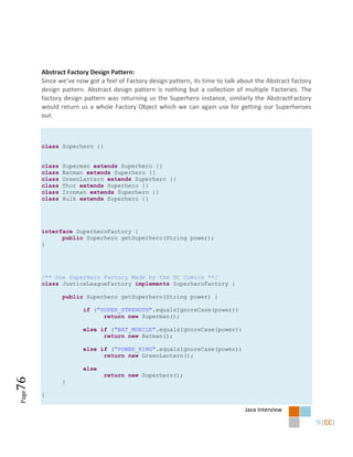 Abstract Factory Design Pattern:
       Since we’ve now got a feel of Factory design pattern, its time to talk about the Abstract factory
       design pattern. Abstract design pattern is nothing but a collection of multiple Factories. The
       factory design pattern was returning us the Superhero instance, similarly the AbstractFactory
       would return us a whole Factory Object which we can again use for getting our Superheroes
       out.



       class Superhero {}


       class   Superman extends Superhero {}
       class   Batman extends Superhero {}
       class   GreenLantern extends Superhero {}
       class   Thor extends Superhero {}
       class   Ironman extends Superhero {}
       class   Hulk extends Superhero {}




       interface SuperheroFactory {
             public Superhero getSuperhero(String power);
       }




       /** One SuperHero Factory Made by the DC Comics **/
       class JusticeLeagueFactory implements SuperheroFactory {

               public Superhero getSuperhero(String power) {

                     if ("SUPER_STRENGTH".equalsIgnoreCase(power))
                           return new Superman();

                     else if ("BAT_MOBILE".equalsIgnoreCase(power))
                           return new Batman();

                     else if ("POWER_RING".equalsIgnoreCase(power))
                           return new GreenLantern();

                     else
                             return new Superhero();
76




               }
Page




       }

                                                                                Java Interview
 