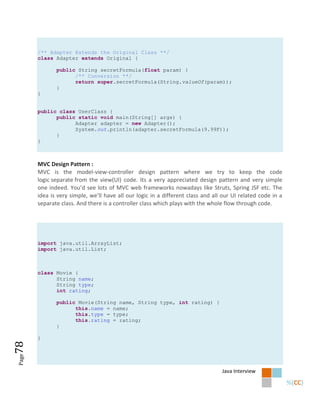 /** Adapter Extends the Original Class **/
       class Adapter extends Original {

              public String secretFormula(float param) {
                    /** Conversion **/
                    return super.secretFormula(String.valueOf(param));
              }
       }


       public class UserClass {
             public static void main(String[] args) {
                   Adapter adapter = new Adapter();
                   System.out.println(adapter.secretFormula(9.99F));
             }
       }



       MVC Design Pattern :
       MVC is the model-view-controller design pattern where we try to keep the code
       logic separate from the view(UI) code. Its a very appreciated design pattern and very simple
       one indeed. You’d see lots of MVC web frameworks nowadays like Struts, Spring JSF etc. The
       idea is very simple, we’ll have all our logic in a different class and all our UI related code in a
       separate class. And there is a controller class which plays with the whole flow through code.




       import java.util.ArrayList;
       import java.util.List;



       class Movie {
             String name;
             String type;
             int rating;

              public Movie(String name, String type, int rating) {
                    this.name = name;
                    this.type = type;
                    this.rating = rating;
              }

       }
78
Page




                                                                                 Java Interview
 