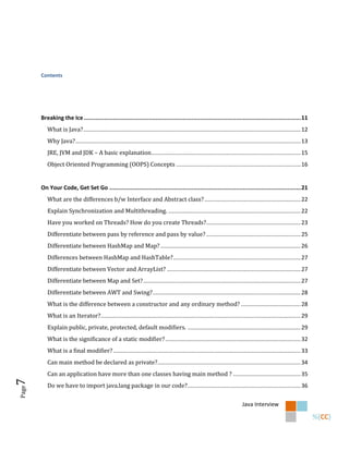 Contents




       Breaking the Ice ............................................................................................................................... 11
          What is Java? .......................................................................................................................................... 12
          Why Java? ............................................................................................................................................... 13
          JRE, JVM and JDK – A basic explanation............................................................................................... 15
          Object Oriented Programming (OOPS) Concepts ............................................................................... 16


       On Your Code, Get Set Go ................................................................................................................ 21
          What are the differences b/w Interface and Abstract class? ............................................................. 22
          Explain Synchronization and Multithreading. .................................................................................... 22
          Have you worked on Threads? How do you create Threads?............................................................ 23
          Differentiate between pass by reference and pass by value? ............................................................ 25
          Differentiate between HashMap and Map? ......................................................................................... 26
          Differences between HashMap and HashTable? ................................................................................. 27
          Differentiate between Vector and ArrayList? ..................................................................................... 27
          Differentiate between Map and Set? .................................................................................................... 27
          Differentiate between AWT and Swing? .............................................................................................. 28
          What is the difference between a constructor and any ordinary method? ...................................... 28
          What is an Iterator?............................................................................................................................... 29
          Explain public, private, protected, default modifiers. ........................................................................ 29
          What is the significance of a static modifier? ...................................................................................... 32
          What is a final modifier? ....................................................................................................................... 33
          Can main method be declared as private?........................................................................................... 34
          Can an application have more than one classes having main method ? ........................................... 35
7




          Do we have to import java.lang package in our code?........................................................................ 36
Page




                                                                                                                              Java Interview
 