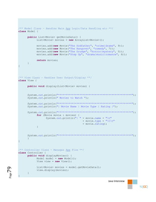 /** Model Class - Handles Main App Logic/Data Handling etc **/
       class Model {

            public List<Movie> getMovieData() {
                  List<Movie> movies = new ArrayList<Movie>();

                   movies.add(new   Movie("The Godfather", "crime|drama", 9));
                   movies.add(new   Movie("The Hangover", "comedy", 7));
                   movies.add(new   Movie("The Grudge", "horror|mystery", 5));
                   movies.add(new   Movie("Step Up", "drama|music|romance", 6));

                   return movies;
            }
       }



       /** View CLass - Handles User Output/Display **/
       class View {

            public void display(List<Movie> movies) {


            System.out.println("************************************************");
            System.out.println(" Movies to Watch ");

            System.out.println("************************************************");
            System.out.println("| Movie Name | Movie Type | Rating |");

            System.out.println("************************************************");
                  for (Movie movie : movies) {
                        System.out.println("| " + movie.name + "t"
                                                + movie.type + "tt"
                                                + movie.rating);
                  }


            System.out.println("************************************************");
            }
       }


       /** Controller Class - Manages App Flow **/
       class Controller {
             public void displayMovies() {
                   Model model = new Model();
                   View view = new View();

                   List<Movie> movies = model.getMovieData();
79




                   view.display(movies);
            }
Page




       }

                                                                   Java Interview
 