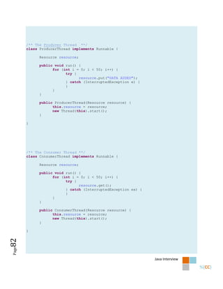 /** The Produver Thread **/
       class ProducerThread implements Runnable {

            Resource resource;

            public void run() {
                  for (int i = 0; i < 50; i++) {
                        try {
                              resource.put("DATA ADDED");
                        } catch (InterruptedException e) {
                        }
                  }
            }

            public ProducerThread(Resource resource) {
                  this.resource = resource;
                  new Thread(this).start();
            }

       }




       /** The Consumer Thread **/
       class ConsumerThread implements Runnable {

            Resource resource;

            public void run() {
                  for (int i = 0; i < 50; i++) {
                        try {
                              resource.get();
                        } catch (InterruptedException ex) {
                        }
                  }
            }

            public ConsumerThread(Resource resource) {
                  this.resource = resource;
                  new Thread(this).start();
            }

       }
82
Page




                                                              Java Interview
 