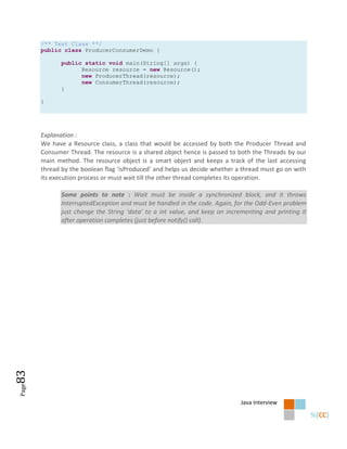 /** Test Class **/
       public class ProducerConsumerDemo {

              public static void main(String[] args) {
                    Resource resource = new Resource();
                    new ProducerThread(resource);
                    new ConsumerThread(resource);
              }

       }




       Explanation :
       We have a Resource class, a class that would be accessed by both the Producer Thread and
       Consumer Thread. The resource is a shared object hence is passed to both the Threads by our
       main method. The resource object is a smart object and keeps a track of the last accessing
       thread by the boolean flag ‘isProduced’ and helps us decide whether a thread must go on with
       its execution process or must wait till the other thread completes its operation.

              Some points to note : Wait must be inside a synchronized block, and it throws
              InterruptedException and must be handled in the code. Again, for the Odd-Even problem
              just change the String ‘data’ to a int value, and keep on incrementing and printing it
              after operation completes (just before notify() call).
83
Page




                                                                             Java Interview
 