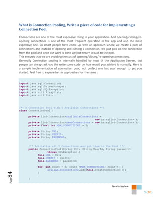 What is Connection Pooling, Write a piece of code for implementing a
       Connection Pool.

       Connections are one of the most expensive thing in your application. And opening/closing/re-
       opening connections is one of the most frequent operation in the app and also the most
       expensive one. So smart people have come up with an approach where we create a pool of
       connections and instead of opening and closing a connection, we just pick up the connection
       from the pool and once our work is done we just return it back to the pool.
       This ensures that we are avoiding the cost of opening/closing/re-opening connections.
       Generally Connection pooling is internally handled by most of the Application Servers, but
       people can always ask you the write some code on how would you achieve it manually. Here is
       a sample implementation of connection pool, not perfect one but cool enough to get you
       started. Feel free to explore better approaches for the same :


       import       java.sql.Connection;
       import       java.sql.DriverManager;
       import       java.sql.SQLException;
       import       java.util.ArrayList;
       import       java.util.List;



       /** A Connection Pool with 5 Available Connections **/
       class ConnectionPool {

                private List<Connection>availableConnections =
                                                          new ArrayList<Connection>();
                private List<Connection>usedConnections = new ArrayList<Connection>();
                private final int MAX_CONNECTIONS = 5;

                private String URL;
                private String USERID;
                private String PASSWORD;


                /** Initialize all 5 Connections and put them in the Pool **/
                public ConnectionPool(String Url, String UserId, String password)
                            throws SQLException {
                      this.URL = Url;
                      this.USERID = UserId;
                      this.PASSWORD = password;

                         for (int count = 0; count <MAX_CONNECTIONS; count++) {
                               availableConnections.add(this.createConnection());
84




                         }

                }
Page




                                                                            Java Interview
 