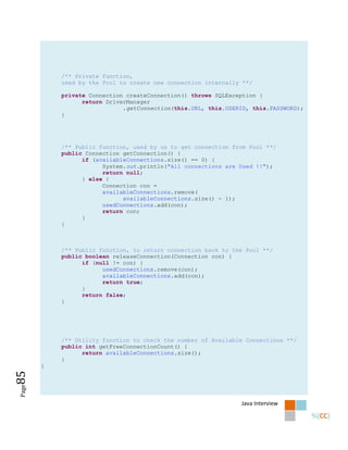 /** Private function,
           used by the Pool to create new connection internally **/

           private Connection createConnection() throws SQLException {
                 return DriverManager
                             .getConnection(this.URL, this.USERID, this.PASSWORD);
           }




           /** Public function, used by us to get connection from Pool **/
           public Connection getConnection() {
                 if (availableConnections.size() == 0) {
                       System.out.println("All connections are Used !!");
                       return null;
                 } else {
                       Connection con =
                       availableConnections.remove(
                             availableConnections.size() - 1);
                       usedConnections.add(con);
                       return con;
                 }
           }



           /** Public function, to return connection back to the Pool **/
           public boolean releaseConnection(Connection con) {
                 if (null != con) {
                       usedConnections.remove(con);
                       availableConnections.add(con);
                       return true;
                 }
                 return false;
           }




           /** Utility function to check the number of Available Connections **/
           public int getFreeConnectionCount() {
                 return availableConnections.size();
           }
       }
85
Page




                                                               Java Interview
 
