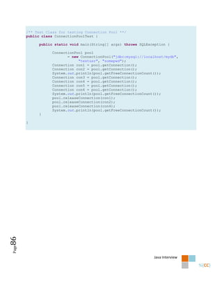 /** Test Class for testing Connection Pool **/
       public class ConnectionPoolTest {

            public static void main(String[] args) throws SQLException {

                   ConnectionPool pool
                          = new ConnectionPool("jdbc:mysql://localhost/mydb",
                               "testusr", "somepwd");
                   Connection con1 = pool.getConnection();
                   Connection con2 = pool.getConnection();
                   System.out.println(pool.getFreeConnectionCount());
                   Connection con3 = pool.getConnection();
                   Connection con4 = pool.getConnection();
                   Connection con5 = pool.getConnection();
                   Connection con6 = pool.getConnection();
                   System.out.println(pool.getFreeConnectionCount());
                   pool.releaseConnection(con1);
                   pool.releaseConnection(con2);
                   pool.releaseConnection(con4);
                   System.out.println(pool.getFreeConnectionCount());
            }

       }
86
Page




                                                                 Java Interview
 