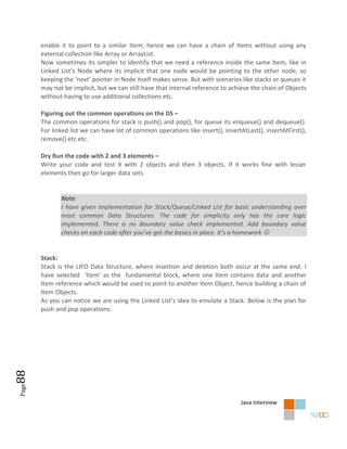 enable it to point to a similar Item; hence we can have a chain of Items without using any
       external collection like Array or ArrayList.
       Now sometimes its simpler to identify that we need a reference inside the same Item, like in
       Linked List’s Node where its implicit that one node would be pointing to the other node, so
       keeping the ‘next’ pointer in Node itself makes sense. But with scenarios like stacks or queues it
       may not be implicit, but we can still have that internal reference to achieve the chain of Objects
       without having to use additional collections etc.

       Figuring out the common operations on the DS –
       The common operations for stack is push() and pop(), for queue its enqueue() and dequeue().
       For linked list we can have lot of common operations like insert(), insertAtLast(), insertAtFirst(),
       remove() etc etc.

       Dry Run the code with 2 and 3 elements –
       Write your code and test it with 2 objects and then 3 objects. If it works fine with lesser
       elements then go for larger data sets.


              Note:
              I have given implementation for Stack/Queue/Linked List for basic understanding over
              most common Data Structures. The code for simplicity only has the core logic
              implemented. There is no Boundary value check implemented. Add boundary value
              checks on each code after you’ve got the basics in place. It’s a homework 


       Stack:
       Stack is the LIFO Data Structure, where insertion and deletion both occur at the same end. I
       have selected ‘Item’ as the fundamental block, where one Item contains data and another
       Item reference which would be used to point to another Item Object, hence building a chain of
       Item Objects.
       As you can notice we are using the Linked List’s idea to emulate a Stack. Below is the plan for
       push and pop operations:
88
Page




                                                                                  Java Interview
 