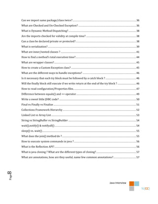 Can we import same package/class twice? ......................................................................................... 36
       What are Checked and Un-Checked Exception? ................................................................................. 36
       What is Dynamic Method Dispatching? ............................................................................................... 38
       Are the imports checked for validity at compile time? ...................................................................... 38
       Can a class be declared private or protected? ..................................................................................... 38
       What is serialization? ............................................................................................................................ 39
       What are inner/nested classes ? .......................................................................................................... 41
       How to find a method’s total execution time?..................................................................................... 44
       What are wrapper classes? ................................................................................................................... 45
       How to create a Custom Exception class? ........................................................................................... 45
       What are the different ways to handle exceptions? ........................................................................... 46
       Is it necessary that each try block must be followed by a catch block ? ........................................... 46
       Will the finally block still execute if we write return at the end of the try block ? .......................... 46
       How to read configuration/Properties files. ....................................................................................... 47
       Difference between equals() and == operator .................................................................................... 49
       Write a sweet little JDBC code? ............................................................................................................ 50
       Final vs Finally vs Finalize .................................................................................................................... 51
       Collections Framework Hierarchy ....................................................................................................... 52
       Linked List vs Array List ....................................................................................................................... 53
       String vs StringBuffer vs StringBuilder ............................................................................................... 54
       wait(),notify() & notifyall() .................................................................................................................. 54
       sleep() vs. wait().................................................................................................................................... 55
       What does the join() method do ? ........................................................................................................ 55
       How to execute system commands in java ? ....................................................................................... 56
       What is the Reflection API?................................................................................................................... 56
       What is java cloning ? What are the different types of cloning? ........................................................ 57
       What are annotations, how are they useful, name few common annotations? ................................ 57
8
Page




                                                                                                                         Java Interview
 
