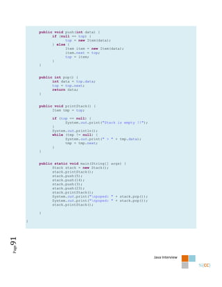 public void push(int data) {
                 if (null == top) {
                       top = new Item(data);
                 } else {
                       Item item = new Item(data);
                       item.next = top;
                       top = item;
                 }
           }


           public int pop() {
                 int data = top.data;
                 top = top.next;
                 return data;
           }


           public void printStack() {
                 Item tmp = top;

                 if (top == null) {
                       System.out.print("Stack is empty !!");
                 }
                 System.out.println();
                 while (tmp != null) {
                       System.out.print(" > " + tmp.data);
                       tmp = tmp.next;
                 }
           }


           public static void main(String[] args) {
                 Stack stack = new Stack();
                 stack.printStack();
                 stack.push(5);
                 stack.push(14);
                 stack.push(3);
                 stack.push(23);
                 stack.printStack();
                 System.out.print("npoped: " + stack.pop());
                 System.out.print("npoped: " + stack.pop());
                 stack.printStack();

           }

       }
91
Page




                                                                Java Interview
 