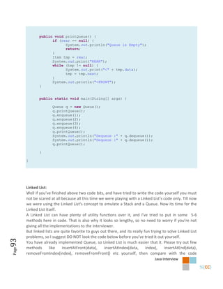 public void printQueue() {
                    if (rear == null) {
                          System.out.println("Queue is Empty");
                          return;
                    }
                    Item tmp = rear;
                    System.out.print("REAR");
                    while (tmp != null) {
                          System.out.print("<" + tmp.data);
                          tmp = tmp.next;
                    }
                    System.out.println("<FRONT");
              }


              public static void main(String[] args) {

                      Queue q = new Queue();
                      q.printQueue();
                      q.enqueue(1);
                      q.enqueue(2);
                      q.enqueue(3);
                      q.enqueue(4);
                      q.printQueue();
                      System.out.println("Dequeue :" + q.dequeue());
                      System.out.println("Dequeue :" + q.dequeue());
                      q.printQueue();

              }

       }




       Linked List:
       Well if you’ve finished above two code bits, and have tried to write the code yourself you must
       not be scared at all because all this time we were playing with a Linked List’s code only. Till now
       we were using the Linked List’s concept to emulate a Stack and a Queue. Now its time for the
       Linked List itself.
       A Linked List can have plenty of utility functions over it, and I’ve tried to put in some 5-6
       methods here in code. That is also why it looks so lengthy, so no need to worry if you’re not
       giving all the implementations to the interviewer.
       But linked lists are quite favorite to guys out there, and its really fun trying to solve Linked List
       problems, so I suggest DO NOT look the code below before you’ve tried it out yourself.
93




       You have already implemented Queue, so Linked List is much easier that it. Please try out few
       methods       like    insertAtFront(data),    insertAtIndex(data,      index),    insertAtEnd(data),
Page




       removeFromIndex(index), removeFromFront() etc yourself, then compare with the code
                                                                                   Java Interview
 