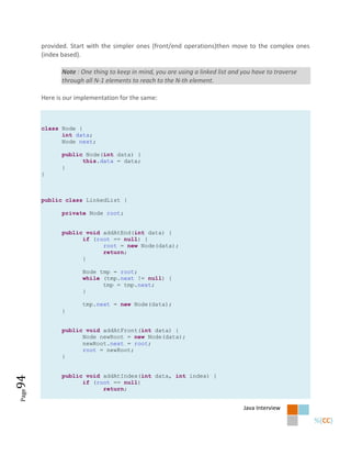 provided. Start with the simpler ones (front/end operations)then move to the complex ones
       (index based).

              Note : One thing to keep in mind, you are using a linked list and you have to traverse
              through all N-1 elements to reach to the N-th element.

       Here is our implementation for the same:



       class Node {
             int data;
             Node next;

              public Node(int data) {
                    this.data = data;
              }
       }



       public class LinkedList {

              private Node root;


              public void addAtEnd(int data) {
                    if (root == null) {
                          root = new Node(data);
                          return;
                    }

                     Node tmp = root;
                     while (tmp.next != null) {
                           tmp = tmp.next;
                     }

                     tmp.next = new Node(data);
              }


              public void addAtFront(int data) {
                    Node newRoot = new Node(data);
                    newRoot.next = root;
                    root = newRoot;
              }


              public void addAtIndex(int data, int index) {
94




                    if (root == null)
                          return;
Page




                                                                                Java Interview
 