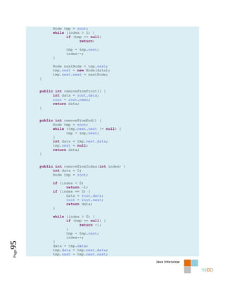 Node tmp = root;
             while (index > 1) {
                   if (tmp == null)
                         return;

                   tmp = tmp.next;
                   index--;
             }

             Node nextNode = tmp.next;
             tmp.next = new Node(data);
             tmp.next.next = nextNode;
       }


       public int removeFromFront() {
             int data = root.data;
             root = root.next;
             return data;
       }


       public int removeFromEnd() {
             Node tmp = root;
             while (tmp.next.next != null) {
                   tmp = tmp.next;
             }
             int data = tmp.next.data;
             tmp.next = null;
             return data;
       }


       public int removeFromIndex(int index) {
             int data = 0;
             Node tmp = root;

             if (index < 0)
                   return -1;
             if (index == 0) {
                   data = root.data;
                   root = root.next;
                   return data;
             }

             while (index > 0) {
                   if (tmp == null) {
                         return -1;
                   }
                   tmp = tmp.next;
                   index--;
             }
95




             data = tmp.data;
             tmp.data = tmp.next.data;
Page




             tmp.next = tmp.next.next;

                                                 Java Interview
 