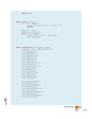 return data;
           }



           public void printList() {
                 if (root == null) {
                       System.out.println("List is Empty !!");
                       return;
                 }
                 Node tmp = root;
                 System.out.println();
                 while (tmp != null) {
                       System.out.print(">" + tmp.data);
                       tmp = tmp.next;
                 }
           }



           public staticvoid main(String[] args) {
                 LinkedList list = new LinkedList();
                 list.printList();
                 list.addAtEnd(1);
                 list.printList();
                 list.addAtFront(2);
                 list.printList();
                 list.addAtEnd(3);
                 list.printList();
                 list.addAtIndex(4, 2);
                 list.printList();
                 list.addAtIndex(5, 4);
                 list.printList();
                 list.addAtEnd(6);
                 list.printList();
                 list.addAtFront(7);
                 list.printList();
                 list.addAtEnd(8);
                 list.printList();

                list.removeFromEnd();
                list.printList();
                list.removeFromEnd();
                list.printList();
                list.removeFromFront();
                list.printList();
                list.removeFromIndex(0);
                list.printList();
                list.removeFromIndex(2);
                list.printList();
96




           }
       }
Page




                                                                 Java Interview
 