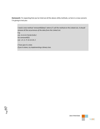 Homework: I’m expecting that you’ve tried out all the above utility methods, so here is a new scenario
       I’m giving to test you:



               I need a new method ‘removeAll(data)’ where if I call the method on the Linked List, it should
               remove all the occurrences of the data from the Linked List.
               E.g.
               List: 2>1>5>7>4>6>5>8>2
               list.removeAll(5)
               List : 2> 1> 7> 4> 6> 8> 2

               C’mon give it a shot.
               If you’re done, try implementing a binary tree.
97
Page




                                                                                       Java Interview
 