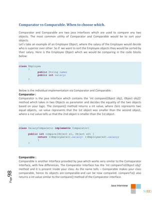 Comparator vs Comparable. When to choose which.

       Comparator and Comparable are two java interfaces which are used to compare any two
       objects. The most common utility of Comparator and Comparable would be to sort your
       objects.
       Let’s take an example of an Employee Object, where the salary of the Employee would decide
       who is superior over other. So if we want to sort the Employee objects they would be sorted by
       their salary. Here is the Employee Object which we would be comparing in the code blocks
       below:


       class Employee
             {
                   public String name;
                   public int salary;
              }



       Below is the individual implementation via Comparator and Comparable :
       Comparator :
       Comparator is the java interface which contains the ‘int compare(Object obj1, Object obj2)’
       method which takes in two Objects as parameter and decides the equality of the two objects
       based on your logic. The compare() method returns a int value, where Zero represents two
       equal objects, -ve value represents that the 1st object was smaller than the second object,
       where a +ve value tells us that the 2nd object is smaller than the 1st object.



       class SalaryComparator implements Comparator{

              public int compare(Object e1, Object e2) {
                    return ((Employee)e1).salary- ((Employee)e2).salary;
                    }
              }




       Comparable :
       Comparable is another Interface provided by java which works very similar to the Comaparator
       Interface, with few differences. The Comparator Interface has the ‘int compareTo(Object obj)’
       method and it is present inside your class. As the name tells – Comparable makes your class
98




       comparable, hence its objects are comparable and can be now compared. compareTo() also
       returns a int value similar to the compare() method of the Comparator interface.
Page




                                                                             Java Interview
 