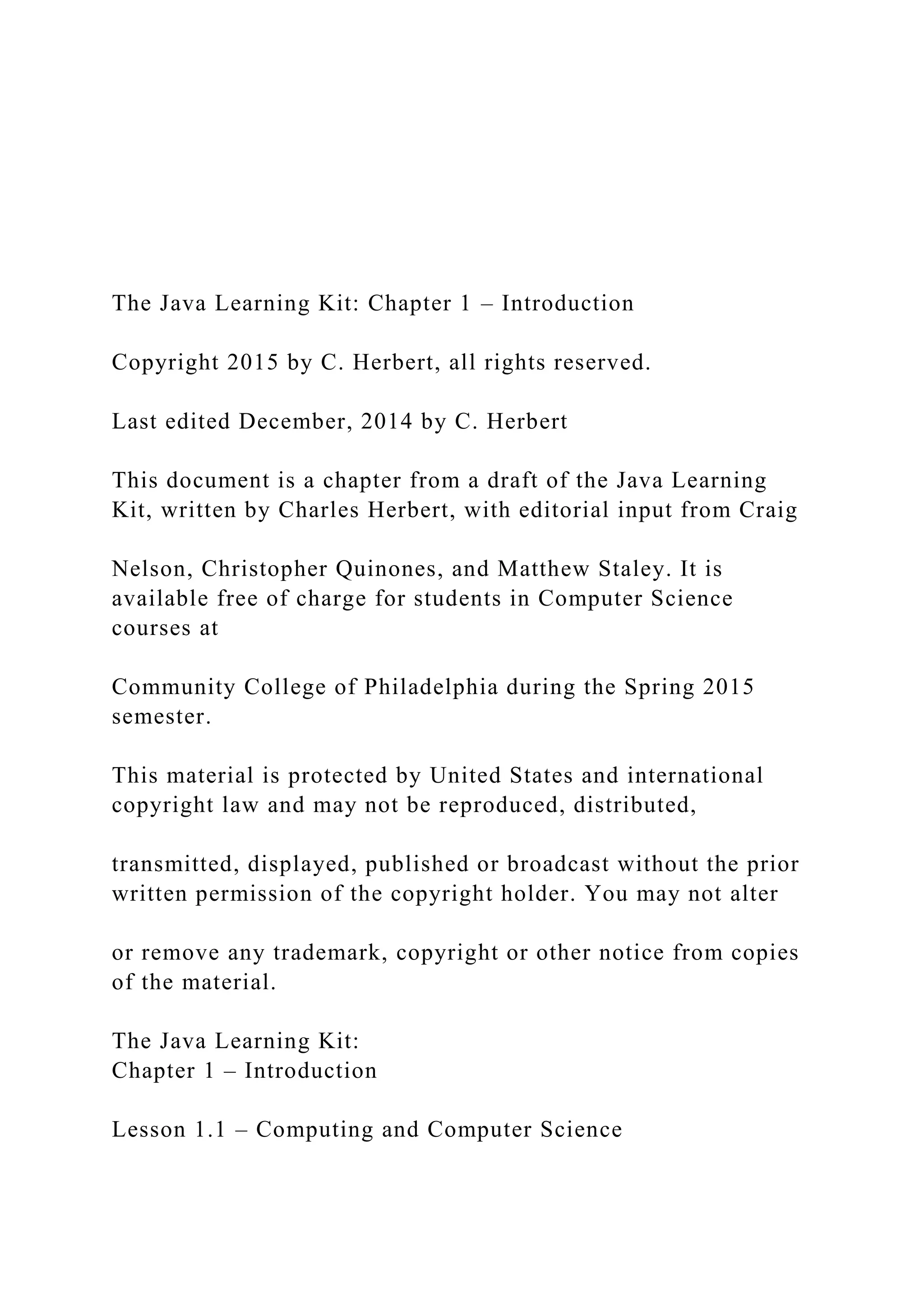 The Java Learning Kit: Chapter 1 – Introduction Copyright 2015 by C. Herbert, all rights reserved. Last edited December, 2014 by C. Herbert This document is a chapter from a draft of the Java Learning Kit, written by Charles Herbert, with editorial input from Craig Nelson, Christopher Quinones, and Matthew Staley. It is available free of charge for students in Computer Science courses at Community College of Philadelphia during the Spring 2015 semester. This material is protected by United States and international copyright law and may not be reproduced, distributed, transmitted, displayed, published or broadcast without the prior written permission of the copyright holder. You may not alter or remove any trademark, copyright or other notice from copies of the material. The Java Learning Kit: Chapter 1 – Introduction Lesson 1.1 – Computing and Computer Science 
