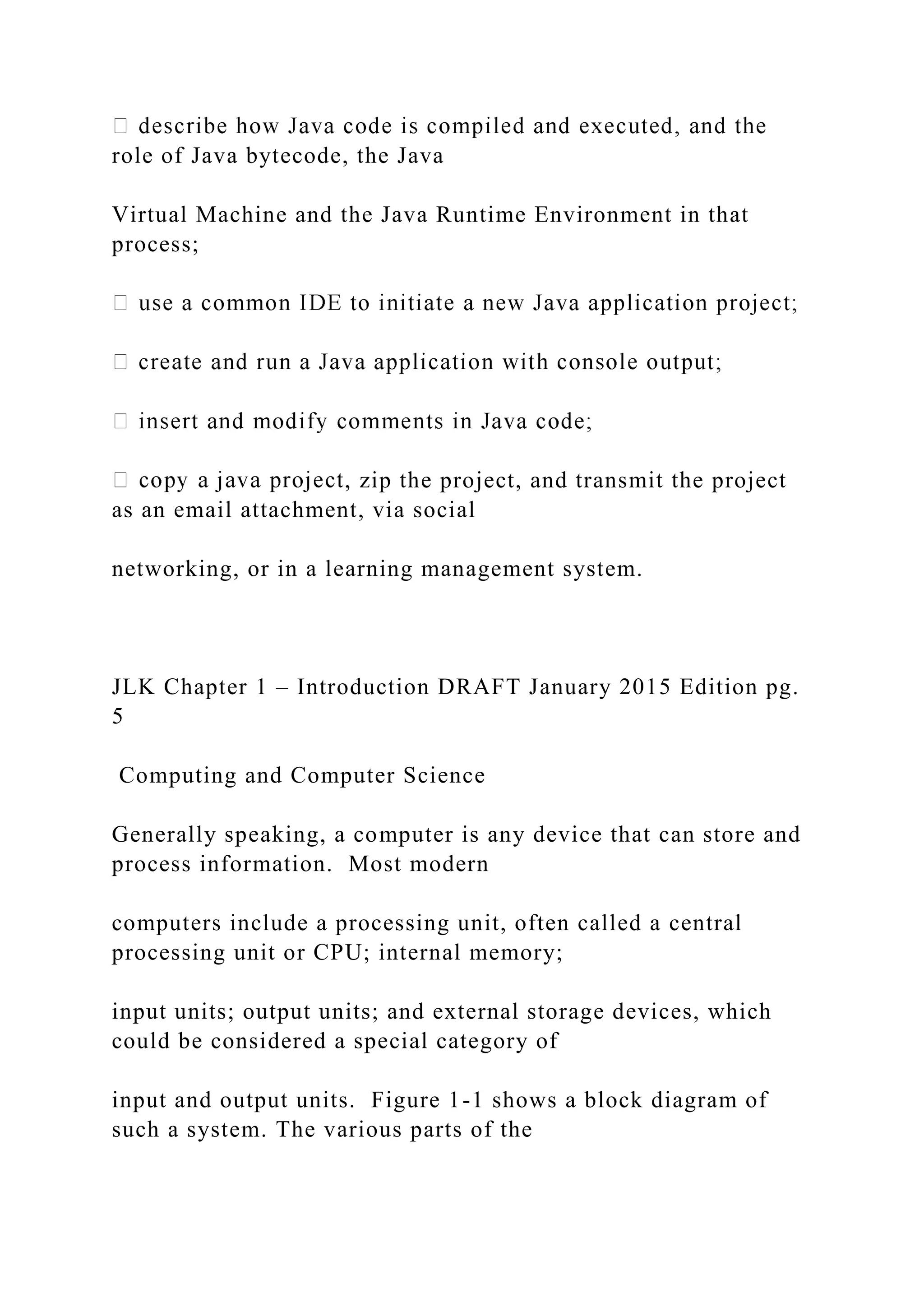 role of Java bytecode, the Java Virtual Machine and the Java Runtime Environment in that process; , zip the project, and transmit the project as an email attachment, via social networking, or in a learning management system. JLK Chapter 1 – Introduction DRAFT January 2015 Edition pg. 5 Computing and Computer Science Generally speaking, a computer is any device that can store and process information. Most modern computers include a processing unit, often called a central processing unit or CPU; internal memory; input units; output units; and external storage devices, which could be considered a special category of input and output units. Figure 1-1 shows a block diagram of such a system. The various parts of the 