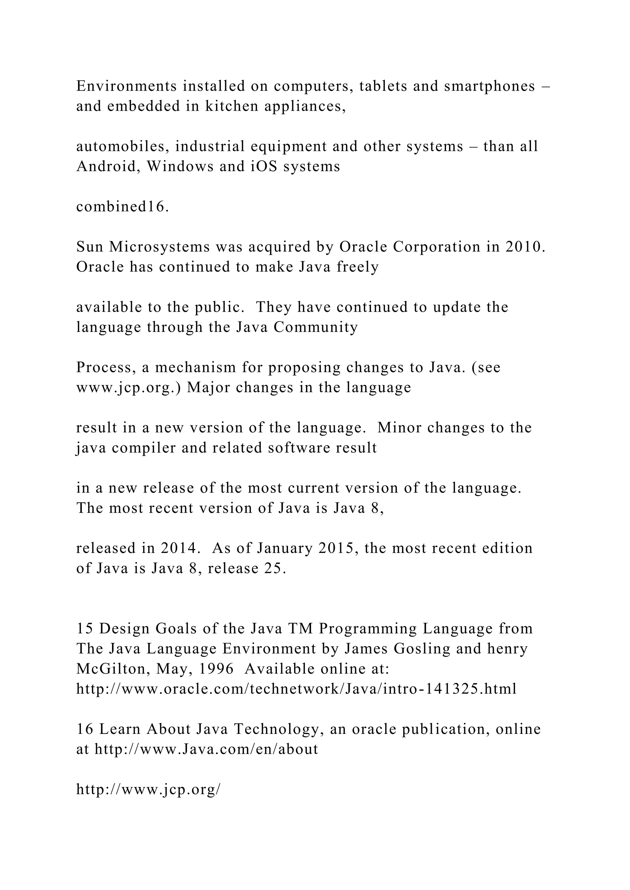 Environments installed on computers, tablets and smartphones – and embedded in kitchen appliances, automobiles, industrial equipment and other systems – than all Android, Windows and iOS systems combined16. Sun Microsystems was acquired by Oracle Corporation in 2010. Oracle has continued to make Java freely available to the public. They have continued to update the language through the Java Community Process, a mechanism for proposing changes to Java. (see www.jcp.org.) Major changes in the language result in a new version of the language. Minor changes to the java compiler and related software result in a new release of the most current version of the language. The most recent version of Java is Java 8, released in 2014. As of January 2015, the most recent edition of Java is Java 8, release 25. 15 Design Goals of the Java TM Programming Language from The Java Language Environment by James Gosling and henry McGilton, May, 1996 Available online at: http://www.oracle.com/technetwork/Java/intro-141325.html 16 Learn About Java Technology, an oracle publication, online at http://www.Java.com/en/about http://www.jcp.org/ 