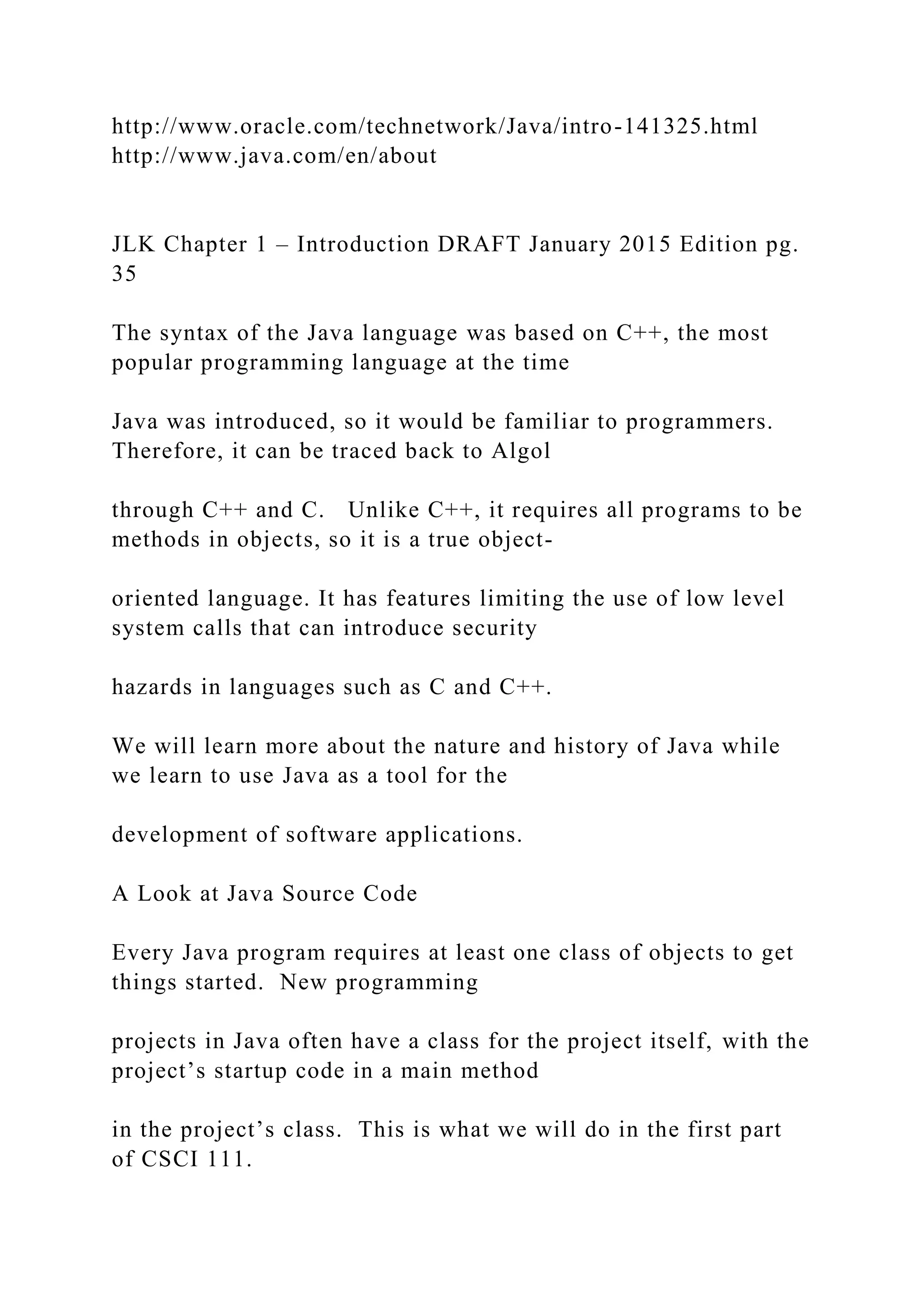 http://www.oracle.com/technetwork/Java/intro-141325.html http://www.java.com/en/about JLK Chapter 1 – Introduction DRAFT January 2015 Edition pg. 35 The syntax of the Java language was based on C++, the most popular programming language at the time Java was introduced, so it would be familiar to programmers. Therefore, it can be traced back to Algol through C++ and C. Unlike C++, it requires all programs to be methods in objects, so it is a true object- oriented language. It has features limiting the use of low level system calls that can introduce security hazards in languages such as C and C++. We will learn more about the nature and history of Java while we learn to use Java as a tool for the development of software applications. A Look at Java Source Code Every Java program requires at least one class of objects to get things started. New programming projects in Java often have a class for the project itself, with the project’s startup code in a main method in the project’s class. This is what we will do in the first part of CSCI 111. 