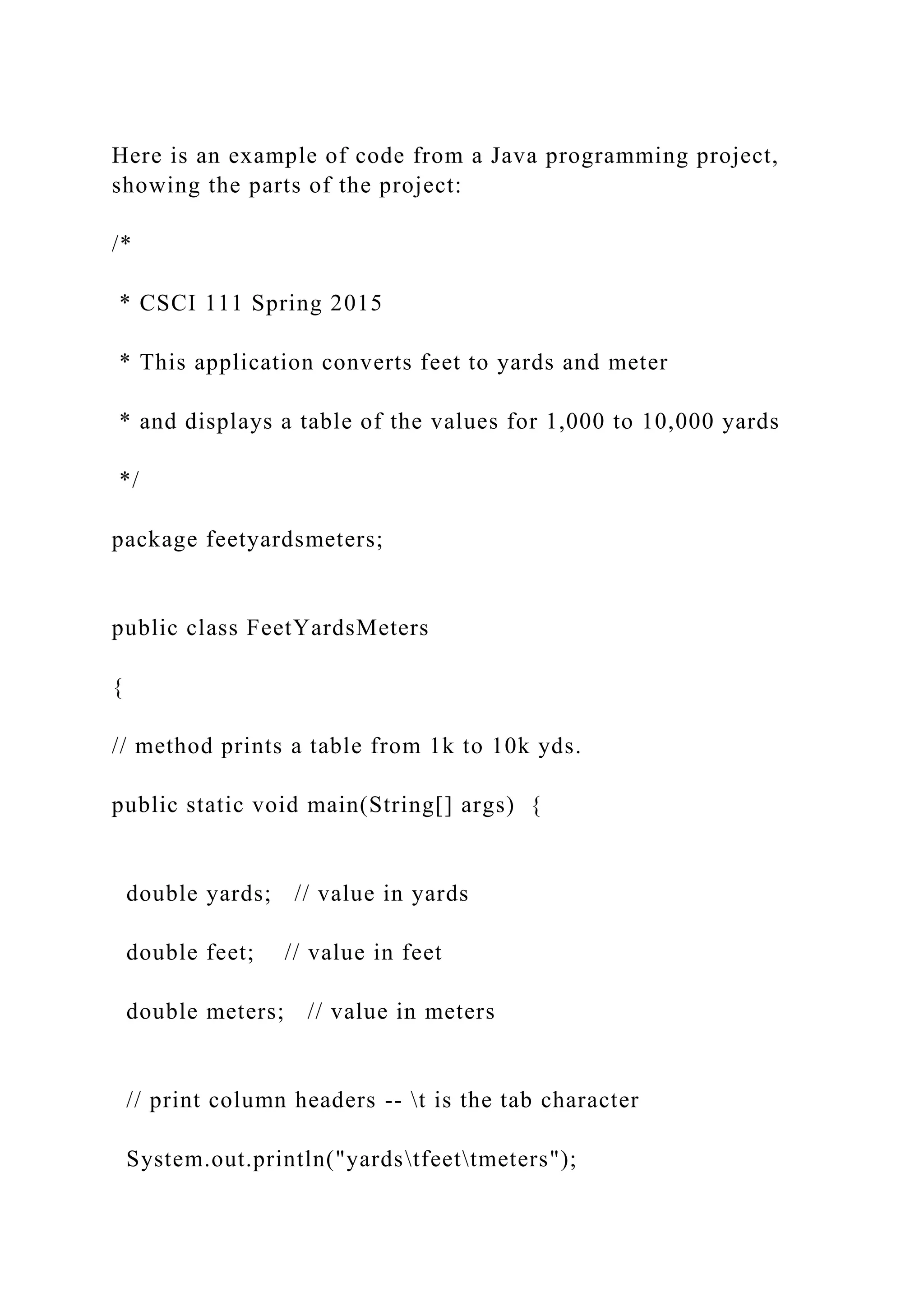 Here is an example of code from a Java programming project, showing the parts of the project: /* * CSCI 111 Spring 2015 * This application converts feet to yards and meter * and displays a table of the values for 1,000 to 10,000 yards */ package feetyardsmeters; public class FeetYardsMeters { // method prints a table from 1k to 10k yds. public static void main(String[] args) { double yards; // value in yards double feet; // value in feet double meters; // value in meters // print column headers -- t is the tab character System.out.println("yardstfeettmeters"); 