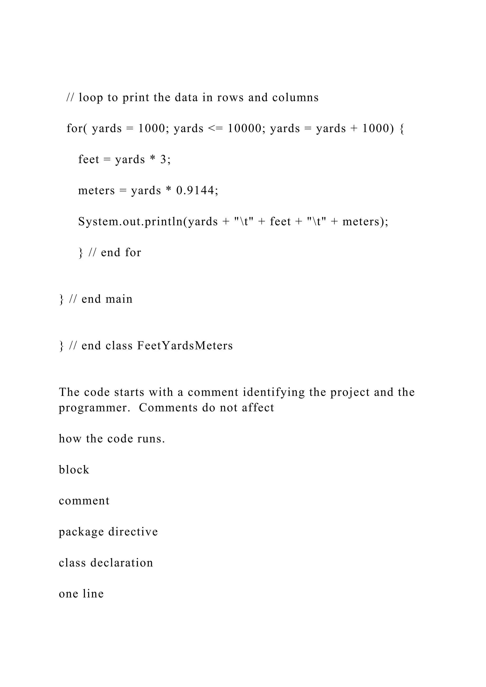 // loop to print the data in rows and columns for( yards = 1000; yards <= 10000; yards = yards + 1000) { feet = yards * 3; meters = yards * 0.9144; System.out.println(yards + "t" + feet + "t" + meters); } // end for } // end main } // end class FeetYardsMeters The code starts with a comment identifying the project and the programmer. Comments do not affect how the code runs. block comment package directive class declaration one line 