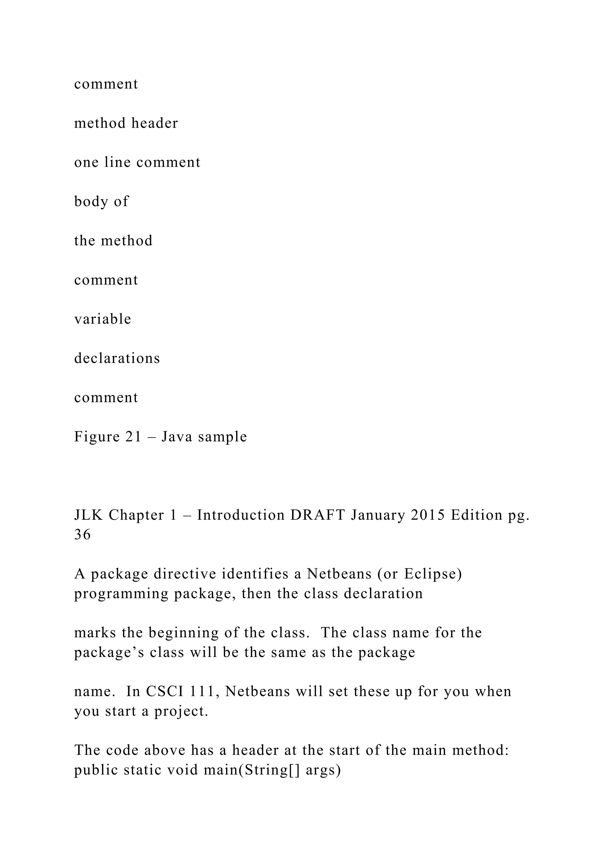 comment method header one line comment body of the method comment variable declarations comment Figure 21 – Java sample JLK Chapter 1 – Introduction DRAFT January 2015 Edition pg. 36 A package directive identifies a Netbeans (or Eclipse) programming package, then the class declaration marks the beginning of the class. The class name for the package’s class will be the same as the package name. In CSCI 111, Netbeans will set these up for you when you start a project. The code above has a header at the start of the main method: public static void main(String[] args) 