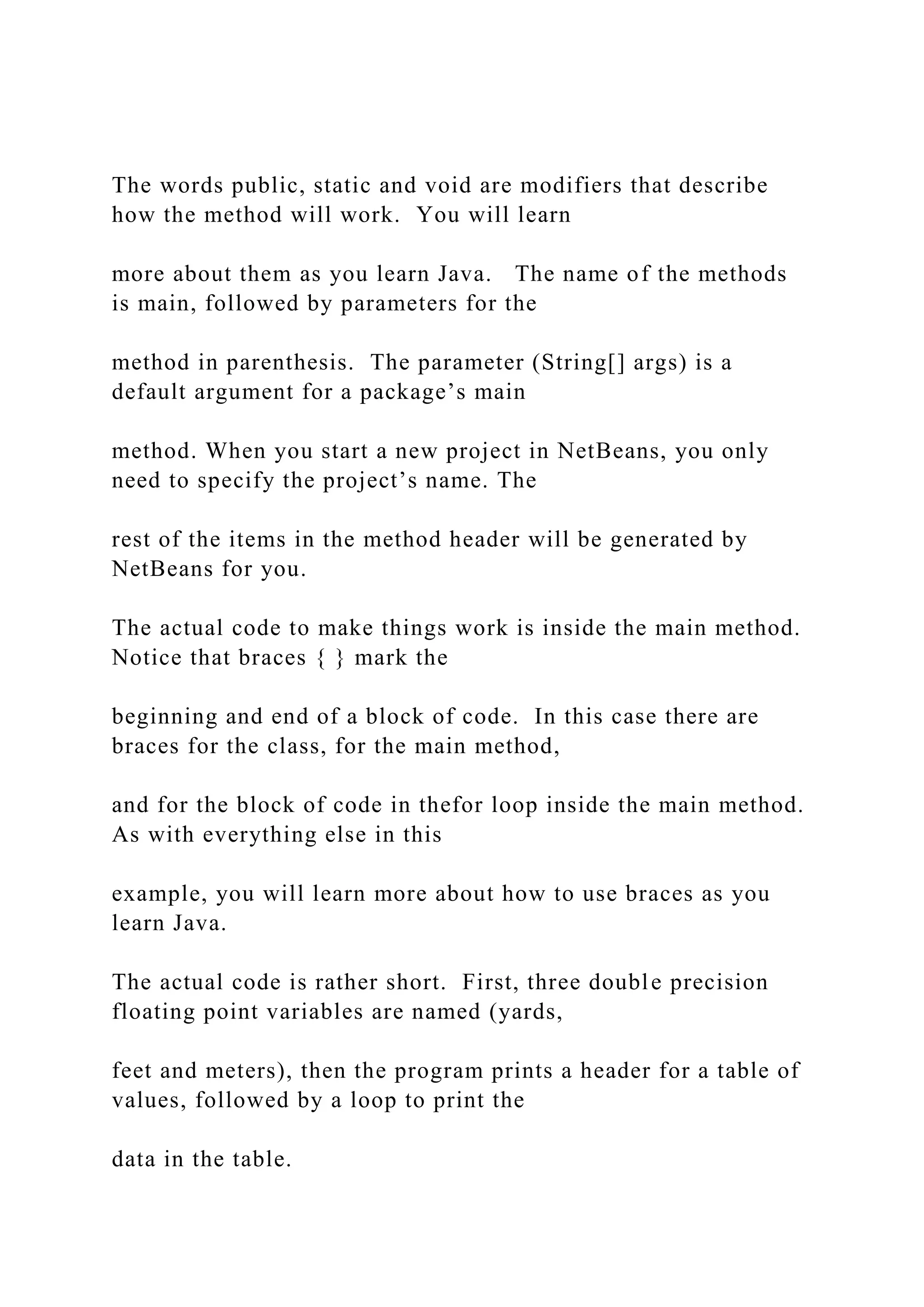The words public, static and void are modifiers that describe how the method will work. You will learn more about them as you learn Java. The name of the methods is main, followed by parameters for the method in parenthesis. The parameter (String[] args) is a default argument for a package’s main method. When you start a new project in NetBeans, you only need to specify the project’s name. The rest of the items in the method header will be generated by NetBeans for you. The actual code to make things work is inside the main method. Notice that braces { } mark the beginning and end of a block of code. In this case there are braces for the class, for the main method, and for the block of code in thefor loop inside the main method. As with everything else in this example, you will learn more about how to use braces as you learn Java. The actual code is rather short. First, three double precision floating point variables are named (yards, feet and meters), then the program prints a header for a table of values, followed by a loop to print the data in the table. 