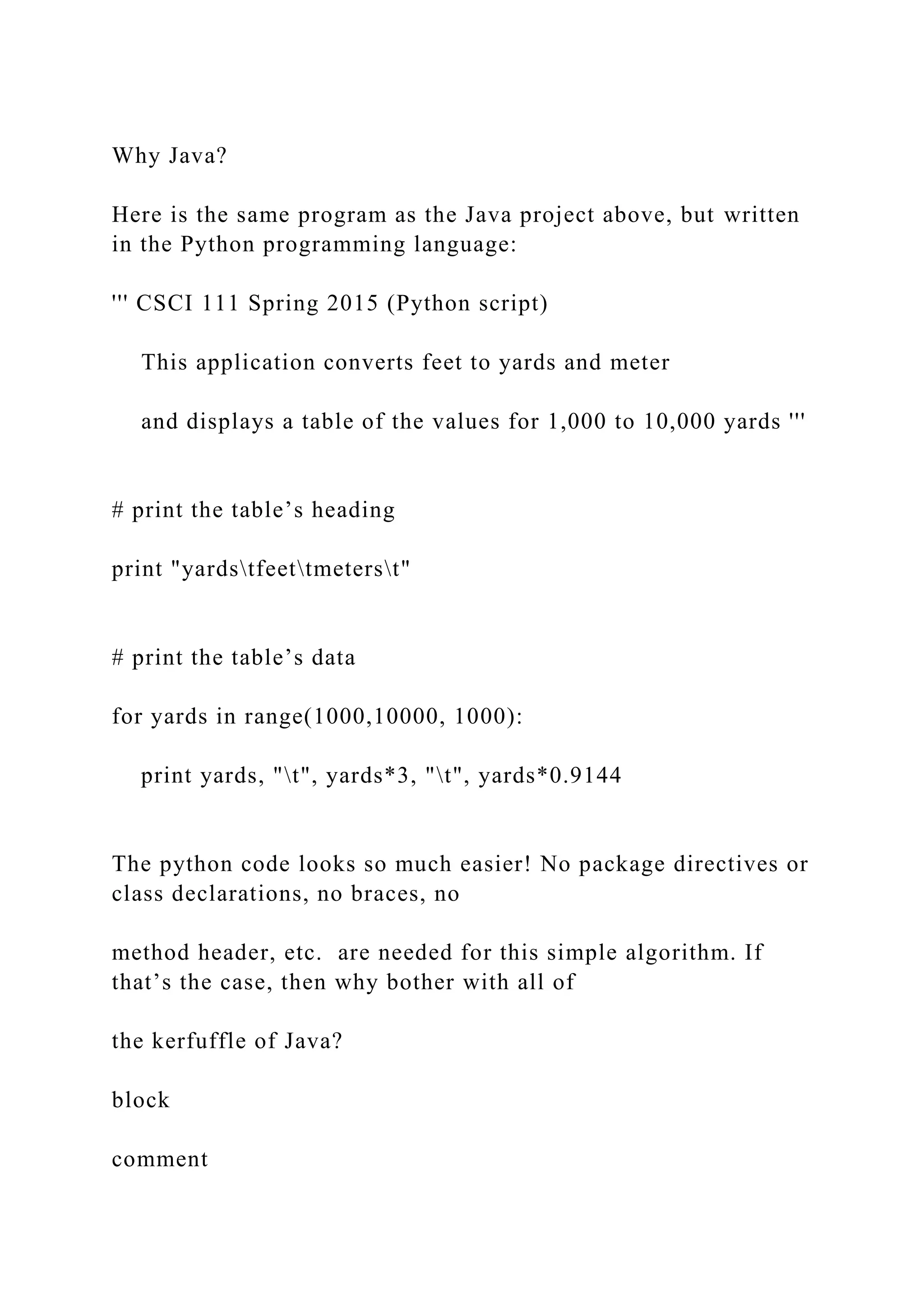 Why Java? Here is the same program as the Java project above, but written in the Python programming language: ''' CSCI 111 Spring 2015 (Python script) This application converts feet to yards and meter and displays a table of the values for 1,000 to 10,000 yards ''' # print the table’s heading print "yardstfeettmeterst" # print the table’s data for yards in range(1000,10000, 1000): print yards, "t", yards*3, "t", yards*0.9144 The python code looks so much easier! No package directives or class declarations, no braces, no method header, etc. are needed for this simple algorithm. If that’s the case, then why bother with all of the kerfuffle of Java? block comment 