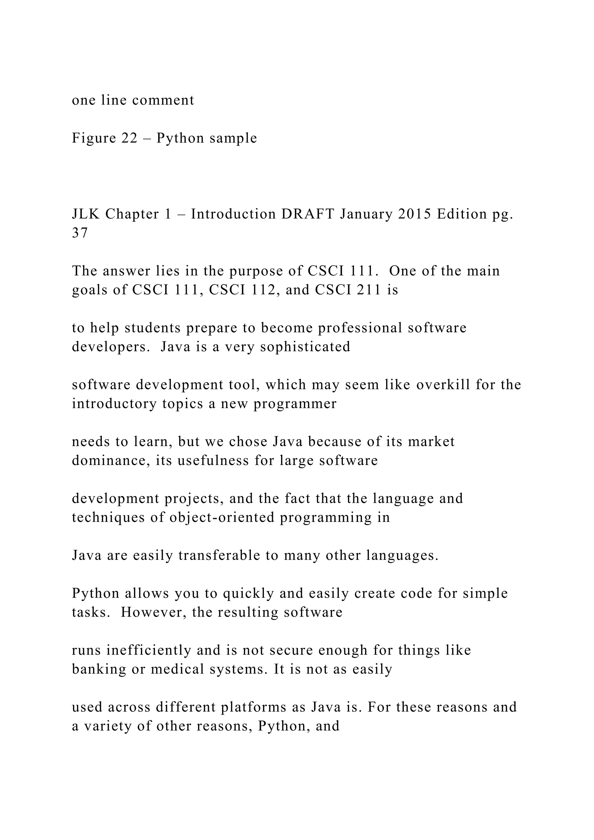 one line comment Figure 22 – Python sample JLK Chapter 1 – Introduction DRAFT January 2015 Edition pg. 37 The answer lies in the purpose of CSCI 111. One of the main goals of CSCI 111, CSCI 112, and CSCI 211 is to help students prepare to become professional software developers. Java is a very sophisticated software development tool, which may seem like overkill for the introductory topics a new programmer needs to learn, but we chose Java because of its market dominance, its usefulness for large software development projects, and the fact that the language and techniques of object-oriented programming in Java are easily transferable to many other languages. Python allows you to quickly and easily create code for simple tasks. However, the resulting software runs inefficiently and is not secure enough for things like banking or medical systems. It is not as easily used across different platforms as Java is. For these reasons and a variety of other reasons, Python, and 