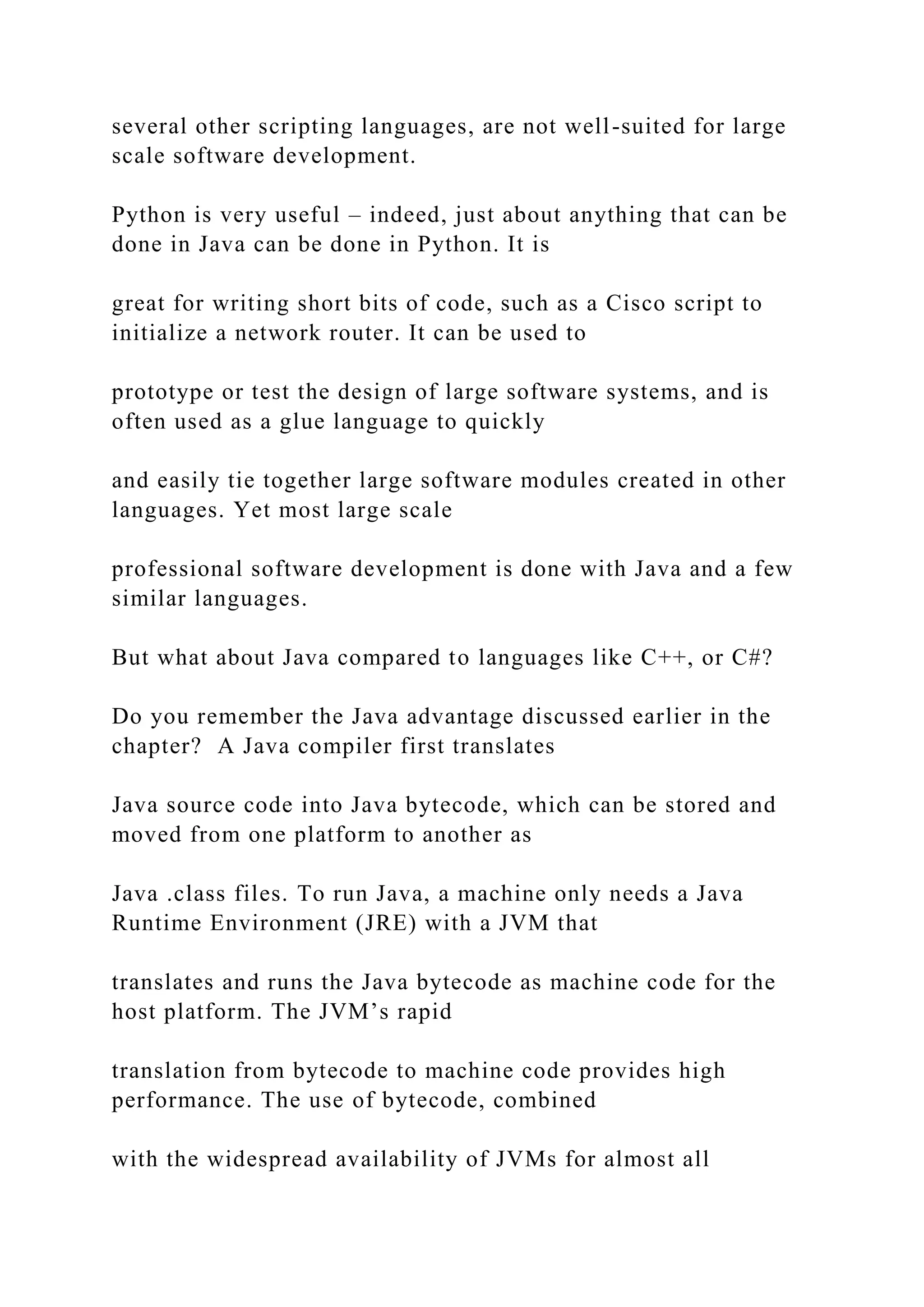 several other scripting languages, are not well-suited for large scale software development. Python is very useful – indeed, just about anything that can be done in Java can be done in Python. It is great for writing short bits of code, such as a Cisco script to initialize a network router. It can be used to prototype or test the design of large software systems, and is often used as a glue language to quickly and easily tie together large software modules created in other languages. Yet most large scale professional software development is done with Java and a few similar languages. But what about Java compared to languages like C++, or C#? Do you remember the Java advantage discussed earlier in the chapter? A Java compiler first translates Java source code into Java bytecode, which can be stored and moved from one platform to another as Java .class files. To run Java, a machine only needs a Java Runtime Environment (JRE) with a JVM that translates and runs the Java bytecode as machine code for the host platform. The JVM’s rapid translation from bytecode to machine code provides high performance. The use of bytecode, combined with the widespread availability of JVMs for almost all 