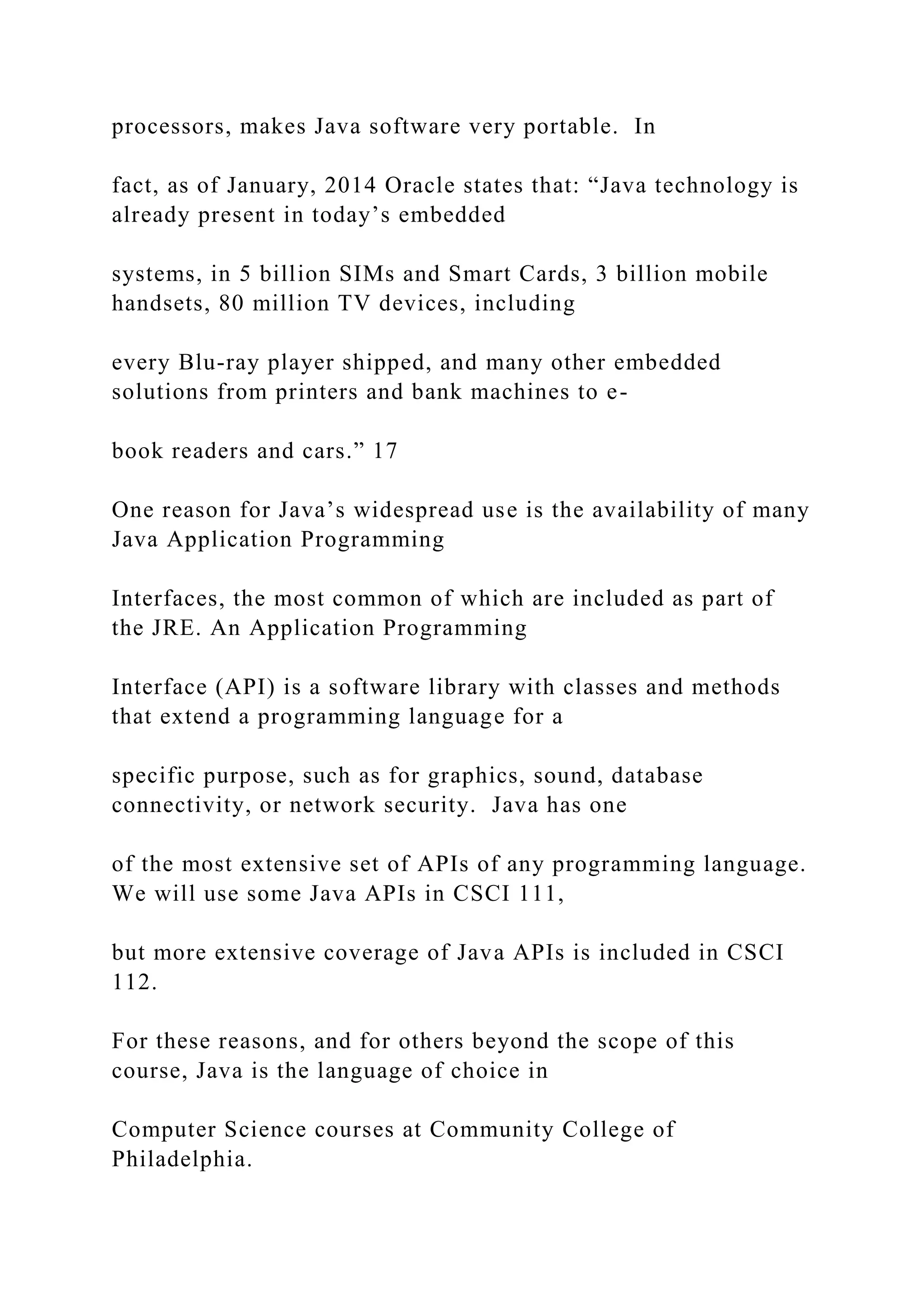 processors, makes Java software very portable. In fact, as of January, 2014 Oracle states that: “Java technology is already present in today’s embedded systems, in 5 billion SIMs and Smart Cards, 3 billion mobile handsets, 80 million TV devices, including every Blu-ray player shipped, and many other embedded solutions from printers and bank machines to e- book readers and cars.” 17 One reason for Java’s widespread use is the availability of many Java Application Programming Interfaces, the most common of which are included as part of the JRE. An Application Programming Interface (API) is a software library with classes and methods that extend a programming language for a specific purpose, such as for graphics, sound, database connectivity, or network security. Java has one of the most extensive set of APIs of any programming language. We will use some Java APIs in CSCI 111, but more extensive coverage of Java APIs is included in CSCI 112. For these reasons, and for others beyond the scope of this course, Java is the language of choice in Computer Science courses at Community College of Philadelphia. 