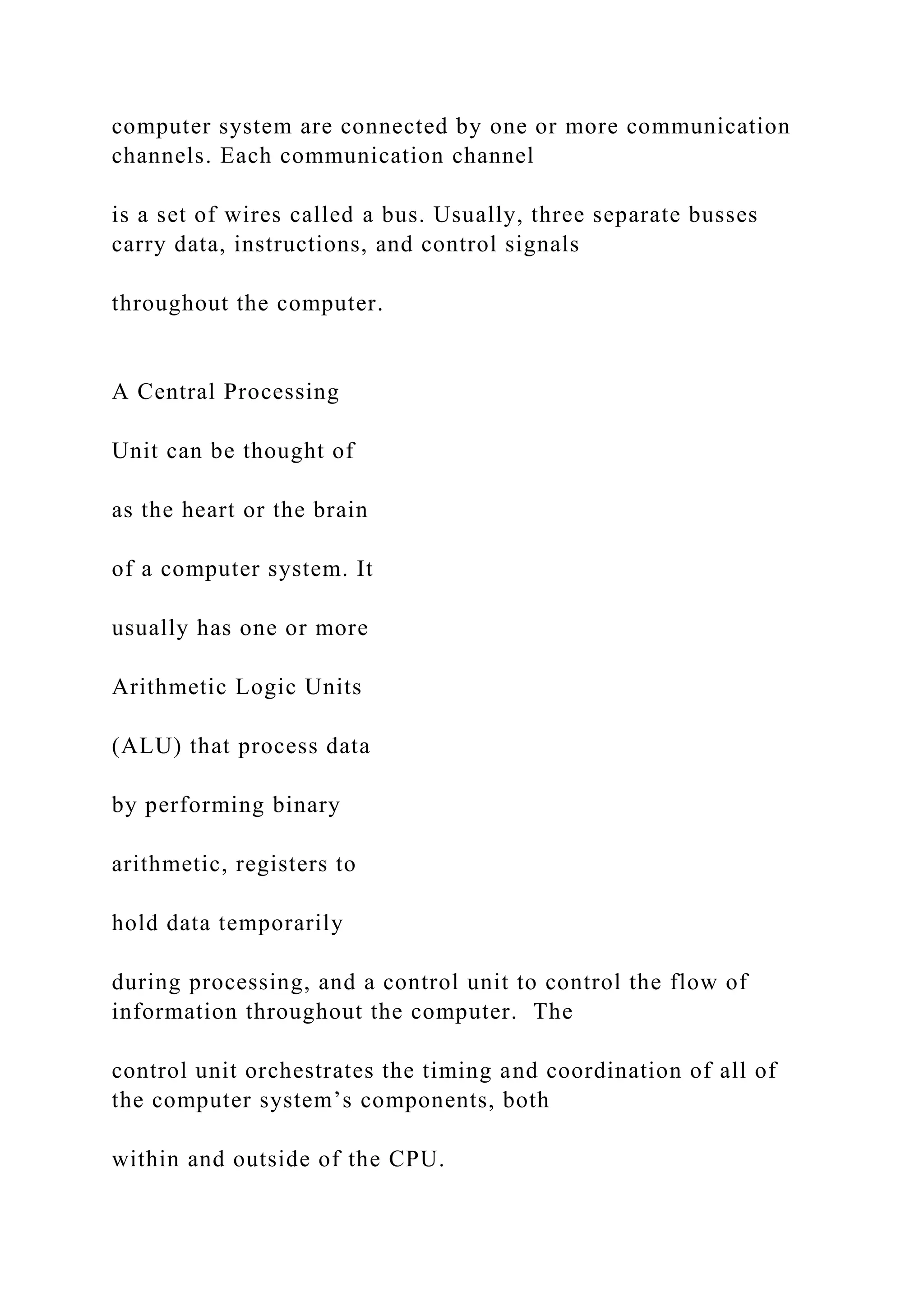 computer system are connected by one or more communication channels. Each communication channel is a set of wires called a bus. Usually, three separate busses carry data, instructions, and control signals throughout the computer. A Central Processing Unit can be thought of as the heart or the brain of a computer system. It usually has one or more Arithmetic Logic Units (ALU) that process data by performing binary arithmetic, registers to hold data temporarily during processing, and a control unit to control the flow of information throughout the computer. The control unit orchestrates the timing and coordination of all of the computer system’s components, both within and outside of the CPU. 