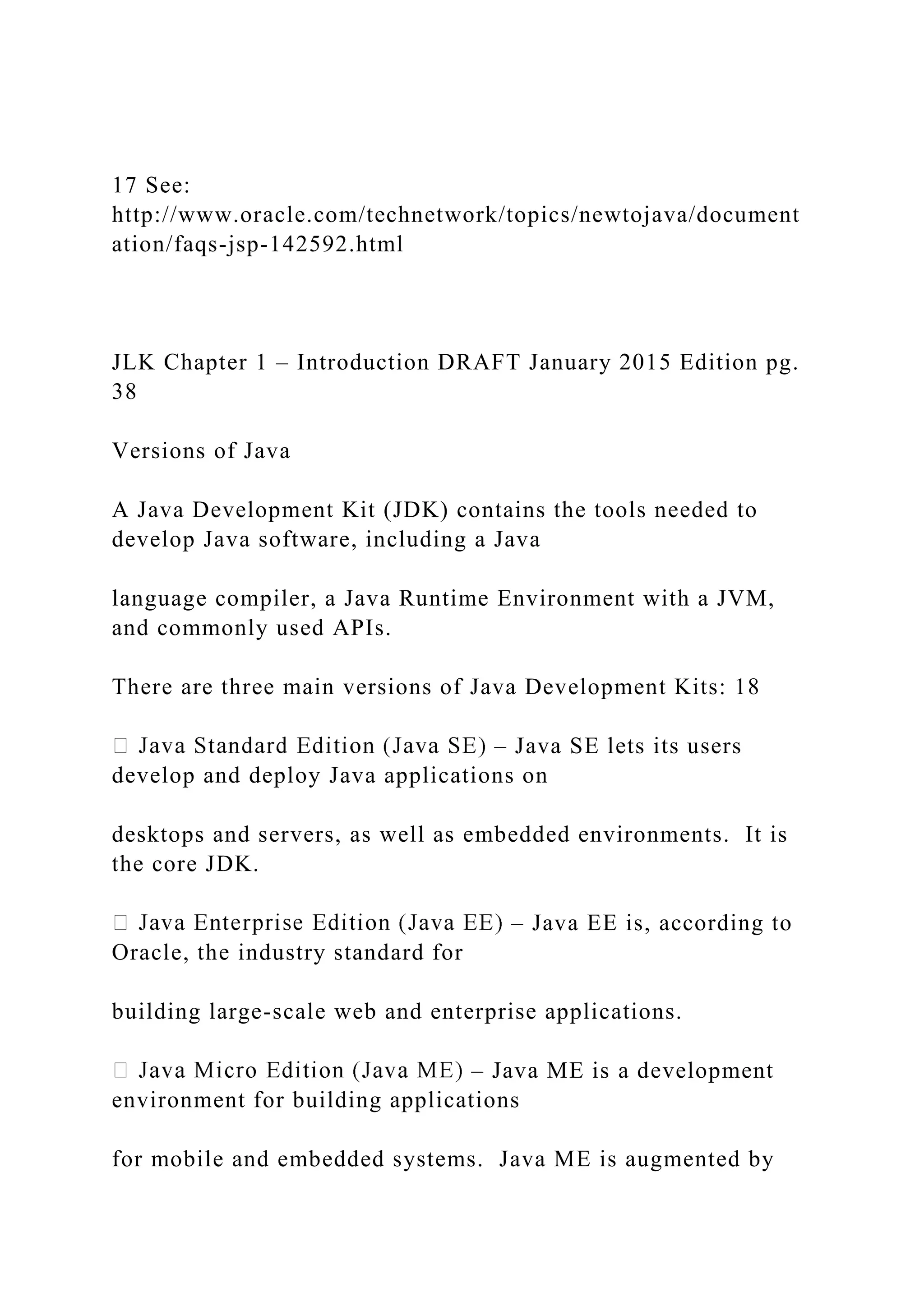 17 See: http://www.oracle.com/technetwork/topics/newtojava/document ation/faqs-jsp-142592.html JLK Chapter 1 – Introduction DRAFT January 2015 Edition pg. 38 Versions of Java A Java Development Kit (JDK) contains the tools needed to develop Java software, including a Java language compiler, a Java Runtime Environment with a JVM, and commonly used APIs. There are three main versions of Java Development Kits: 18 – Java SE lets its users develop and deploy Java applications on desktops and servers, as well as embedded environments. It is the core JDK. – Java EE is, according to Oracle, the industry standard for building large-scale web and enterprise applications. – Java ME is a development environment for building applications for mobile and embedded systems. Java ME is augmented by 