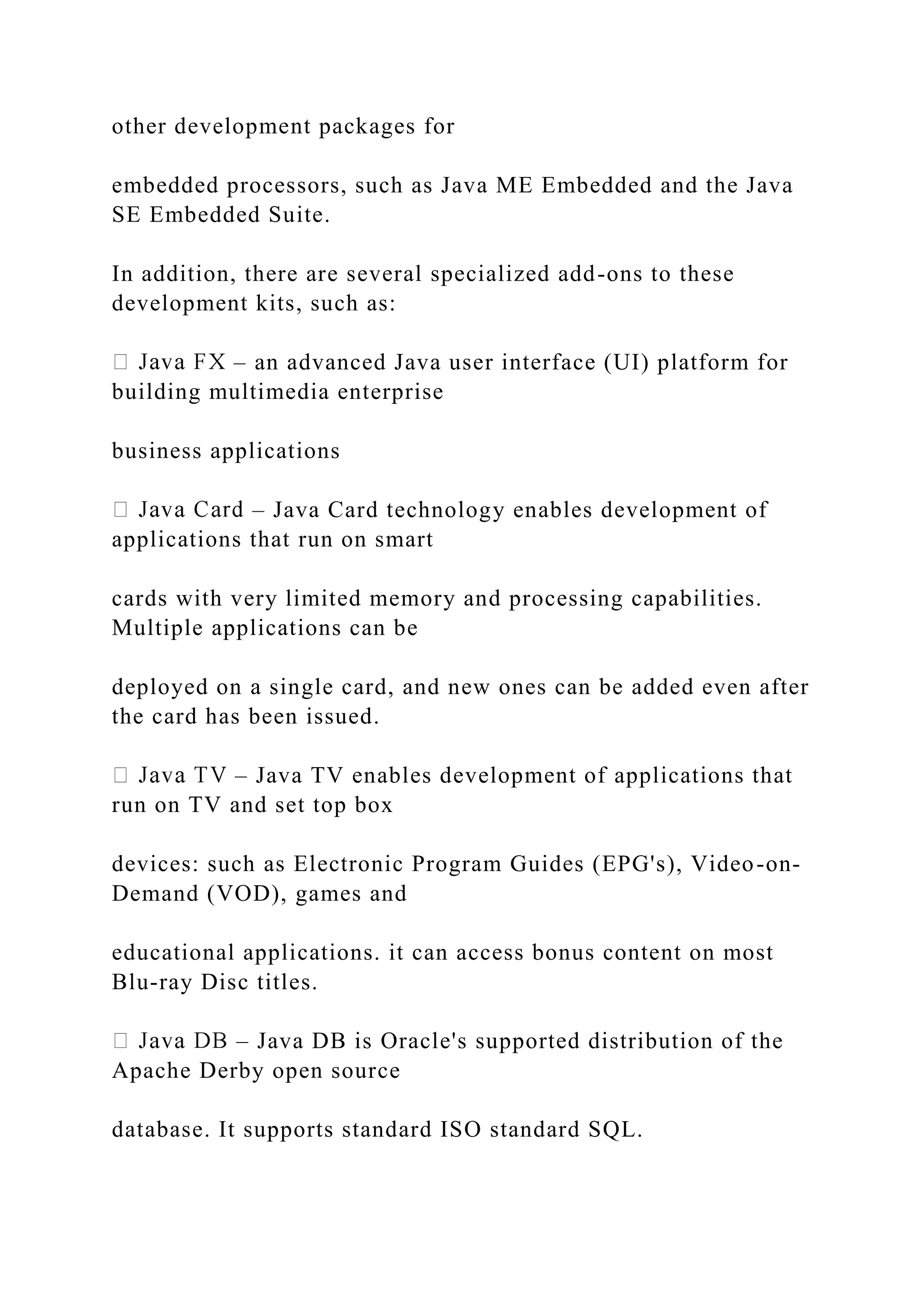 other development packages for embedded processors, such as Java ME Embedded and the Java SE Embedded Suite. In addition, there are several specialized add-ons to these development kits, such as: – an advanced Java user interface (UI) platform for building multimedia enterprise business applications – Java Card technology enables development of applications that run on smart cards with very limited memory and processing capabilities. Multiple applications can be deployed on a single card, and new ones can be added even after the card has been issued. – Java TV enables development of applications that run on TV and set top box devices: such as Electronic Program Guides (EPG's), Video-on- Demand (VOD), games and educational applications. it can access bonus content on most Blu-ray Disc titles. – Java DB is Oracle's supported distribution of the Apache Derby open source database. It supports standard ISO standard SQL. 