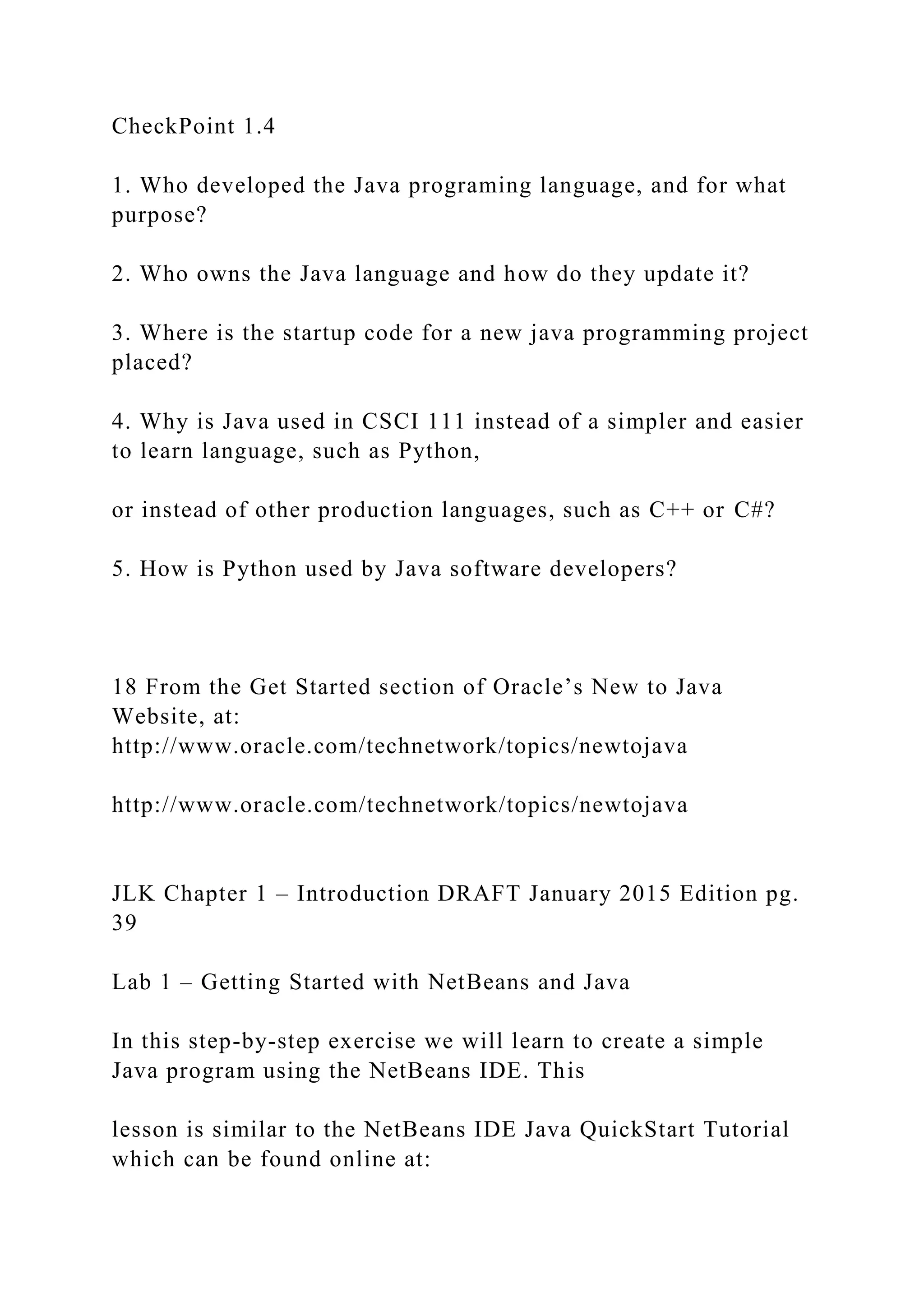 CheckPoint 1.4 1. Who developed the Java programing language, and for what purpose? 2. Who owns the Java language and how do they update it? 3. Where is the startup code for a new java programming project placed? 4. Why is Java used in CSCI 111 instead of a simpler and easier to learn language, such as Python, or instead of other production languages, such as C++ or C#? 5. How is Python used by Java software developers? 18 From the Get Started section of Oracle’s New to Java Website, at: http://www.oracle.com/technetwork/topics/newtojava http://www.oracle.com/technetwork/topics/newtojava JLK Chapter 1 – Introduction DRAFT January 2015 Edition pg. 39 Lab 1 – Getting Started with NetBeans and Java In this step-by-step exercise we will learn to create a simple Java program using the NetBeans IDE. This lesson is similar to the NetBeans IDE Java QuickStart Tutorial which can be found online at: 