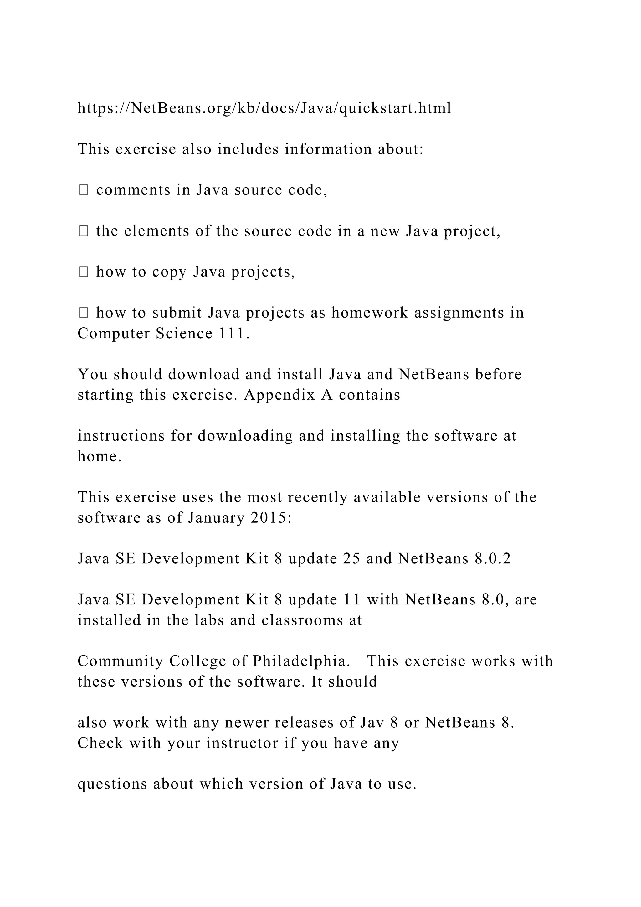 https://NetBeans.org/kb/docs/Java/quickstart.html This exercise also includes information about: e source code in a new Java project, Computer Science 111. You should download and install Java and NetBeans before starting this exercise. Appendix A contains instructions for downloading and installing the software at home. This exercise uses the most recently available versions of the software as of January 2015: Java SE Development Kit 8 update 25 and NetBeans 8.0.2 Java SE Development Kit 8 update 11 with NetBeans 8.0, are installed in the labs and classrooms at Community College of Philadelphia. This exercise works with these versions of the software. It should also work with any newer releases of Jav 8 or NetBeans 8. Check with your instructor if you have any questions about which version of Java to use. 
