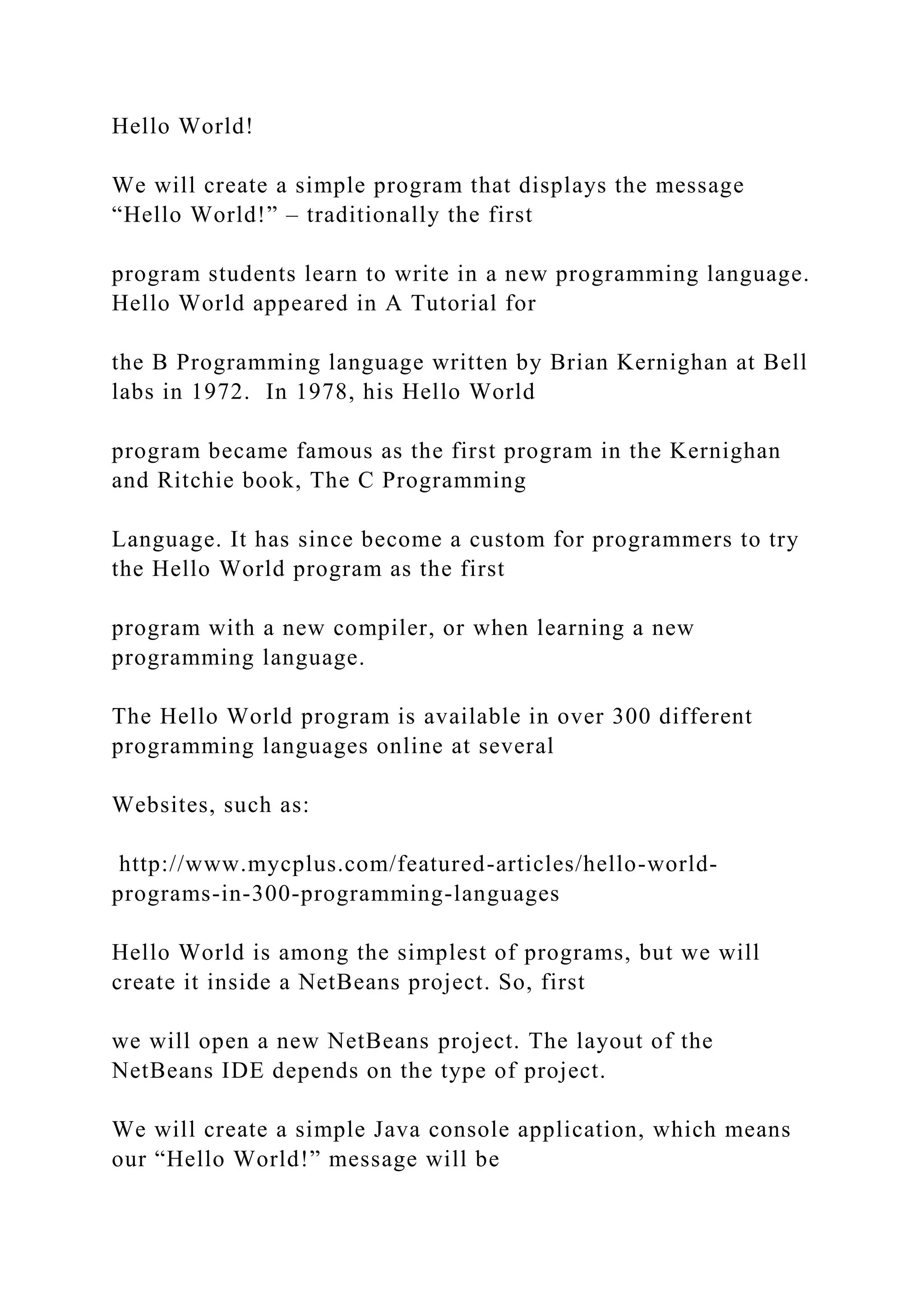 Hello World! We will create a simple program that displays the message “Hello World!” – traditionally the first program students learn to write in a new programming language. Hello World appeared in A Tutorial for the B Programming language written by Brian Kernighan at Bell labs in 1972. In 1978, his Hello World program became famous as the first program in the Kernighan and Ritchie book, The C Programming Language. It has since become a custom for programmers to try the Hello World program as the first program with a new compiler, or when learning a new programming language. The Hello World program is available in over 300 different programming languages online at several Websites, such as: http://www.mycplus.com/featured-articles/hello-world- programs-in-300-programming-languages Hello World is among the simplest of programs, but we will create it inside a NetBeans project. So, first we will open a new NetBeans project. The layout of the NetBeans IDE depends on the type of project. We will create a simple Java console application, which means our “Hello World!” message will be 